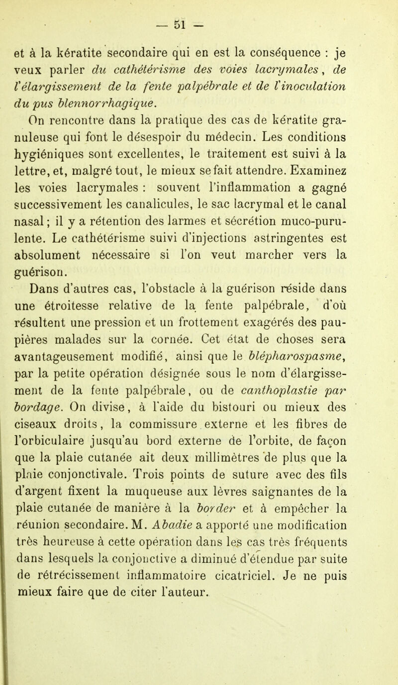 et à la kératite secondaire qui en est la conséquence : je veux parler du cathétérisme des voies lacrymales, de rélargissement de la fente palpéhrale et de Vinocidation du pus hlennorrhagique. On rencontre dans la pratique des cas de kératite gra- nuleuse qui font le désespoir du médecin. Les conditions hygiéniques sont excellentes, le traitement est suivi à la lettre, et, malgré tout, le mieux se fait attendre. Examinez les voies lacrymales : souvent l'inflammation a gagné successivement les canalicules, le sac lacrymal et le canal nasal ; il y a rétention des larmes et sécrétion muco-puru- lente. Le cathétérisme suivi d'injections astringentes est absolument nécessaire si l'on veut marcher vers la guérison. Dans d'autres cas, l'obstacle à la guérison réside dans une étroitesse relative de la fente palpébrale, d'où résultent une pression et un frottement exagérés des pau- pières malades sur la cornée. Cet état de choses sera avantageusement modifié, ainsi que le hlépharospasme^ par la petite opération désignée sous le nom d'élargisse- ment de la fente palpébrale, ou de canthoplastie par hordage. On divise, à l'aide du bistouri ou mieux des ciseaux droits, la commissure externe et les fibres de l'orbiculaire jusqu'au bord externe de Torbite, de façon que la plaie cutanée ait deux millimètres de plus que la plaie conjonctivale. Trois points de suture avec des fils d'argent fixent la muqueuse aux lèvres saignantes de la plaie cutanée de manière à la border et à empêcher la réunion secondaire. M. Ahadie a apporté une modification très heureuse à cette opération dans les cas très fréquents dans lesquels la conjonctive a diminué d'étendue par suite de rétrécissement inflammatoire cicatriciel. Je ne puis mieux faire que de citer l'auteur.