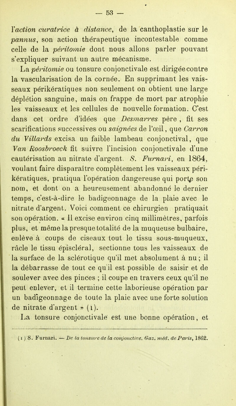 Y action curatrice à distance, de la canthoplastie sur le pannus, son action thérapeutique incontestable comme celle de la péritomie dont nous allons parler pouvant s'expliquer suivant un autre mécanisme. La péritomie ou tonsure conjonctivale est dirigée contre la vascularisation de la cornée. En supprimant les vais- seaux périkératiques non seulement on obtient une large déplétion sanguine, mais on frappe de mort par atrophie les vaisseaux et les cellules de nouvelle formation. C est dans cet ordre d'idées que Desmarres père , fit ses scarifications successives ou saignées de l'œil, que Carron du Villards excisa un faible lambeau conjonctival, que Van Roosbroeck fit suivre l'incision conjonctivale d'une cautérisation au nitrate d'argent. S. Furnari, en 1864, voulant faire disparaître complètement les vaisseaux péri- kératiques, pratiqua l'opération dangereuse qui port^ son nom, et dont on a heureusement abandonné le dernier temps, c'est-à-dire le badigeonnage de la plaie avec le nitrate d'argent. Voici comment ce chirurgien pratiquait son opération. « Il excise environ cinq millimètres, parfois plus, et même la presque totalité de la muqueuse bulbaire, enlève à coups de ciseaux tout le tissu sous-muqueux, racle le tissu épiscléral, sectionne tous les vaisseaux de la surface de la sclérotique qu'il met absolument à nu; il la débarrasse de tout ce qu il est possible de saisir et de soulever avec des pinces ; il coupe en travers ceux qu'il ne peut enlever, et il termine cette laborieuse opération par un badigeonnage de toute la plaie avec une forte solution de nitrate d'argent  (i). La tonsure conjonctivale est une bonne opération, et ( I ) s. Furnari. — De la tonsure de la conjonctive. Gaz. méd. de Paris, 1862.