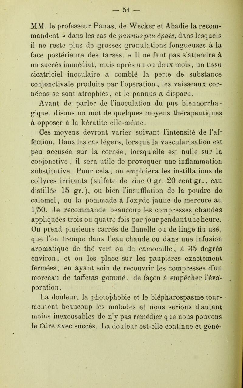 MM. le professeur Panas, de Wecker et Abadie la recom- mandent « dans les cas depannuspeu épais, dans lesquels il ne reste plus de grosses granulations fongueuses à la face postérieure des tarses. » Il ne faut pas s'attendre à un succès immédiat, mais après un ou deux mois, un tissu cicatriciel inoculaire a comblé la perte de substance conjonctivale produite par l'opération, les vaisseaux cor- néens se sont atrophiés, et le pannus a disparu. Avant de parler de l'inoculation du pus blennorrha- gique, disons un mot de quelques moyens thérapeutiques à opposer à la kératite elle-même. Ces moyens devront varier suivant l'intensité de l'af- fection. Dans les cas légers, lorsque la vascularisation est peu accusée sur la cornée, lorsqu'elle est nulle sur la conjonctive, il sera utile de provoquer une inflammation substitutive. Pour cela, on emploiera les instillations de collyres irritants (sulfate de zinc 0 gr. 20 centigr., eau distillée 15 gr.), ou bien l'insufflation de la poudre de calomel, ou la pommade à l'oxyde jaune de mercure au 1/50. Je recommande beaucoup les compresses chaudes appliquées trois ou quatre fois par jour pendant uneheure. On prend plusieurs carrés de flanelle ou de linge fin usé, que l'on trempe dans l'eau chaude ou dans une infusion aromatique de thé vert ou de camomille, à 35 degrés environ, et on les place sur les paupières exactement fermées, en ayant soin de recouvrir les compresses d'un morceau de taffetas gommé, de façon à empêcher l'éva- poration. I.a douleur, la photophobie et le blépharospasme tour- mentent beaucoup les malades et nous serions d'autant moins inexcusables de n'y pas remédier que nous pouvons le faire avec succès. La douleur est-elle continue et géné-
