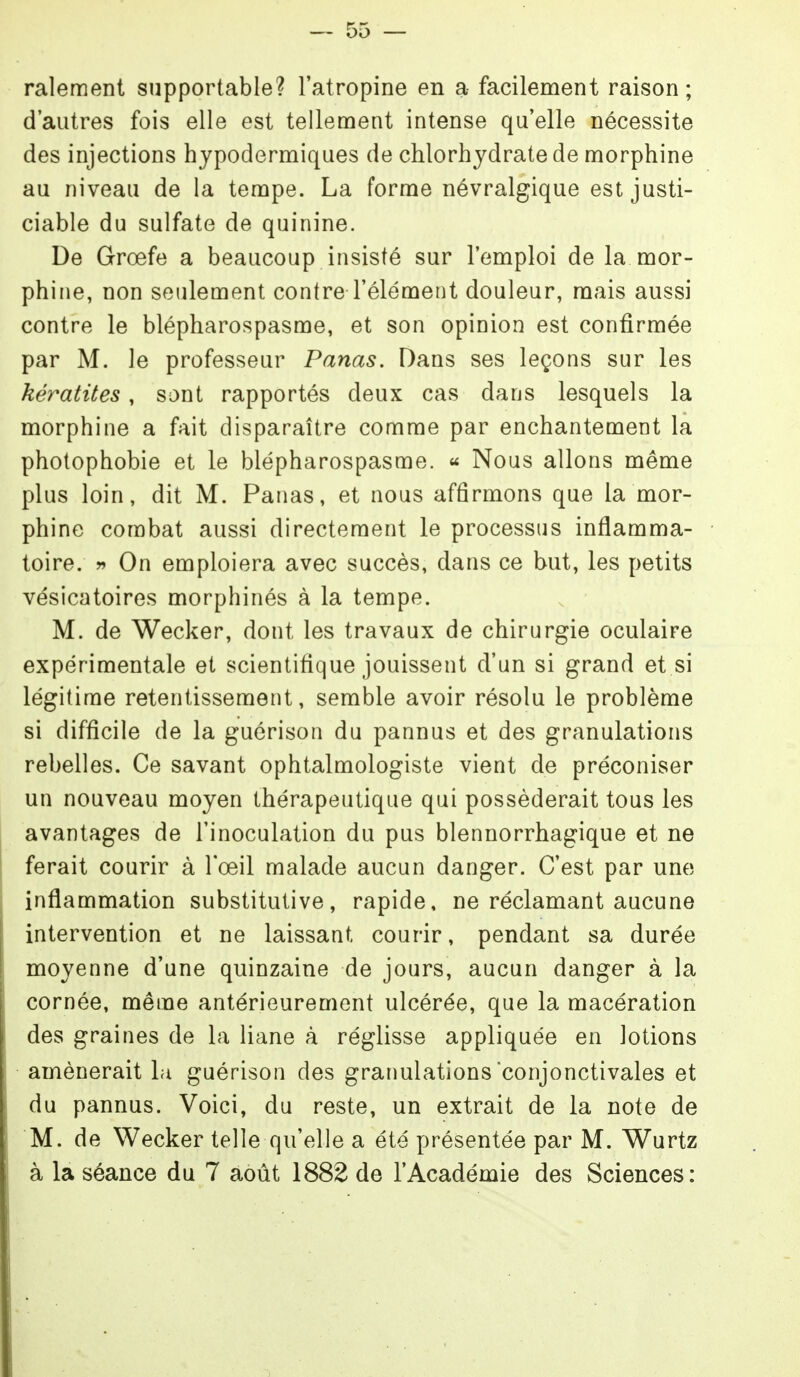 ralement supportable? l'atropine en a facilement raison; d'autres fois elle est tellement intense qu'elle nécessite des injections hypodermiques de chlorhydrate de morphine au niveau de la tempe. La forme névralgique est justi- ciable du sulfate de quinine. De Grœfe a beaucoup insisté sur l'emploi de la mor- phine, non seulement contre l'élément douleur, mais aussi contre le blépharospasme, et son opinion est confirmée par M. le professeur Panas. Dans ses leçons sur les kératites, sont rapportés deux cas dans lesquels la morphine a fait disparaître comme par enchantement la photophobie et le blépharospasme. « Nous allons même plus loin, dit M. Panas, et nous affirmons que la mor- phine combat aussi directement le processus inflamma- toire. » On emploiera avec succès, dans ce but, les petits vésicatoires morphinés à la tempe. M. de Wecker, dont les travaux de chirurgie oculaire expérimentale et scientifique jouissent d'un si grand et si légitime retentissement, semble avoir résolu le problème si difficile de la guérison du pannus et des granulations rebelles. Ce savant ophtalmologiste vient de préconiser un nouveau moyen thérapeutique qui posséderait tous les avantages de l'inoculation du pus blennorrhagique et ne ferait courir à Tœil malade aucun danger. C'est par une inflammation substitutive, rapide, ne réclamant aucune intervention et ne laissant courir, pendant sa durée moyenne d'une quinzaine de jours, aucun danger à la cornée, même antérieurement ulcérée, que la macération des graines de la liane à réglisse appliquée en lotions amènerait Li guérison des granulations conjonctivales et du pannus. Voici, du reste, un extrait de la note de M. de Wecker telle qu'elle a été présentée par M. Wurtz à la séance du 7 août 1882 de l'Académie des Sciences: