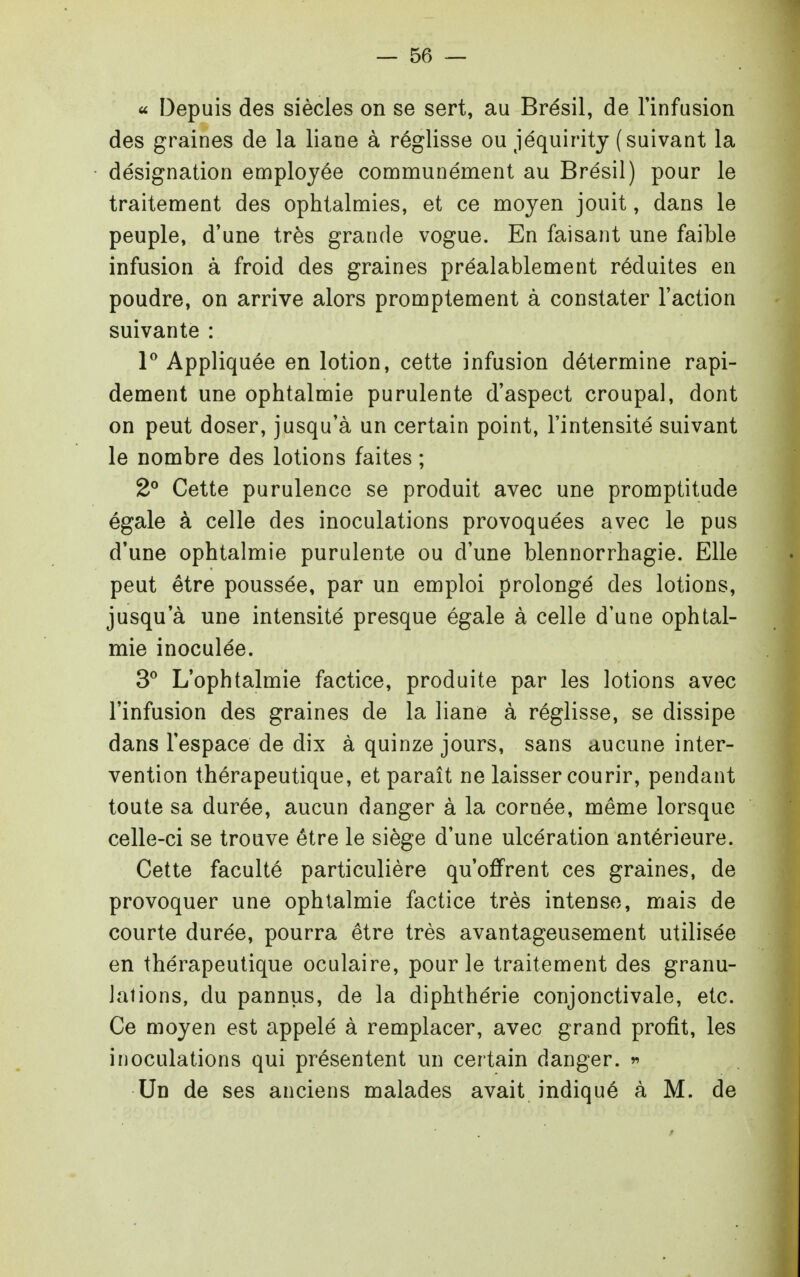« Depuis des siècles on se sert, au Brésil, de l'infusion des graines de la liane à réglisse ou jéquirity (suivant la désignation employée communément au Brésil) pour le traitement des ophtalmies, et ce moyen jouit, dans le peuple, d'une très grande vogue. En faisant une faible infusion à froid des graines préalablement réduites en poudre, on arrive alors promptement à constater l'action suivante : P Appliquée en lotion, cette infusion détermine rapi- dement une ophtalmie purulente d'aspect croupal, dont on peut doser, jusqu'à un certain point, l'intensité suivant le nombre des lotions faites ; 2° Cette purulence se produit avec une promptitude égale à celle des inoculations provoquées avec le pus d'une ophtalmie purulente ou d'une blennorrhagie. Elle peut être poussée, par un emploi prolongé des lotions, jusqu'à une intensité presque égale à celle d'une ophtal- mie inoculée. 3^ L'ophtalmie factice, produite par les lotions avec l'infusion des graines de la liane à réglisse, se dissipe dans l'espace de dix à quinze jours, sans aucune inter- vention thérapeutique, et paraît ne laisser courir, pendant toute sa durée, aucun danger à la cornée, même lorsque celle-ci se trouve être le siège d'une ulcération antérieure. Cette faculté particulière qu'offrent ces graines, de provoquer une ophtalmie factice très intense, mais de courte durée, pourra être très avantageusement utilisée en thérapeutique oculaire, pour le traitement des granu- lations, du pannus, de la diphthérie conjonctivale, etc. Ce moyen est appelé à remplacer, avec grand profit, les inoculations qui présentent un certain danger. r> Un de ses anciens malades avait indiqué à M. de