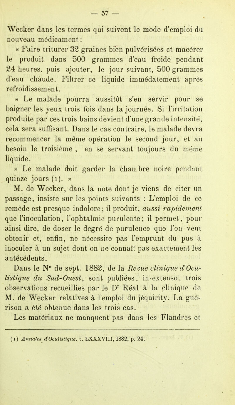 Wecker dans les termes qui suivent le mode d'emploi du nouveau médicament: « Faire triturer 32 graines bien pulvérisées et macérer le produit dans 500 grammes d'eau froide pendant 24 heures, puis ajouter, le jour suivant, 500 grammes deau chaude. Filtrer ce liquide immédatement après refroidissement. r Le malade pourra aussitôt s'en servir pour se baigner les yeux trois fois dans la journée. Si l'irritation produite par ces trois bains devient d'une grande intensité, cela sera suffisant. Dans le cas contraire, le malade devra recommencer la même opération le second jour, et au besoin le troisième , en se servant toujours du même liquide. r> Le malade doit garder la chambre noire pendant quinze jours (i). ?» M. de Wecker, dans la note dont je viens de citer un passage, insiste sur les points suivants : L'emploi de ce remède est presque indolore; il produit, aussi rapidement que l'inoculation, l'ophtalmie purulente; il permet, pour ainsi dire, de doser le degré de purulence que Ton veut obtenir et, enfin, ne nécessite pas l'emprunt du pus à inoculer à un sujet dont on ne connaît pas exactement les antécédents. Dans le N° de sept, 1882, de la Reme clinique (f Ocu- listique du Sud-Ouest, sont publiées, in-extenso, trois observations recueillies par le D'' Réal à la clinique de M. de Wecker relatives à l'emploi du jéquirity. La gué- rison a été obtenue dans les trois cas. Les matériaux ne manquent pas dans les Flandres et (i) Annales d'Oculistique, t. LXXXVIII, 1882, p. 24,