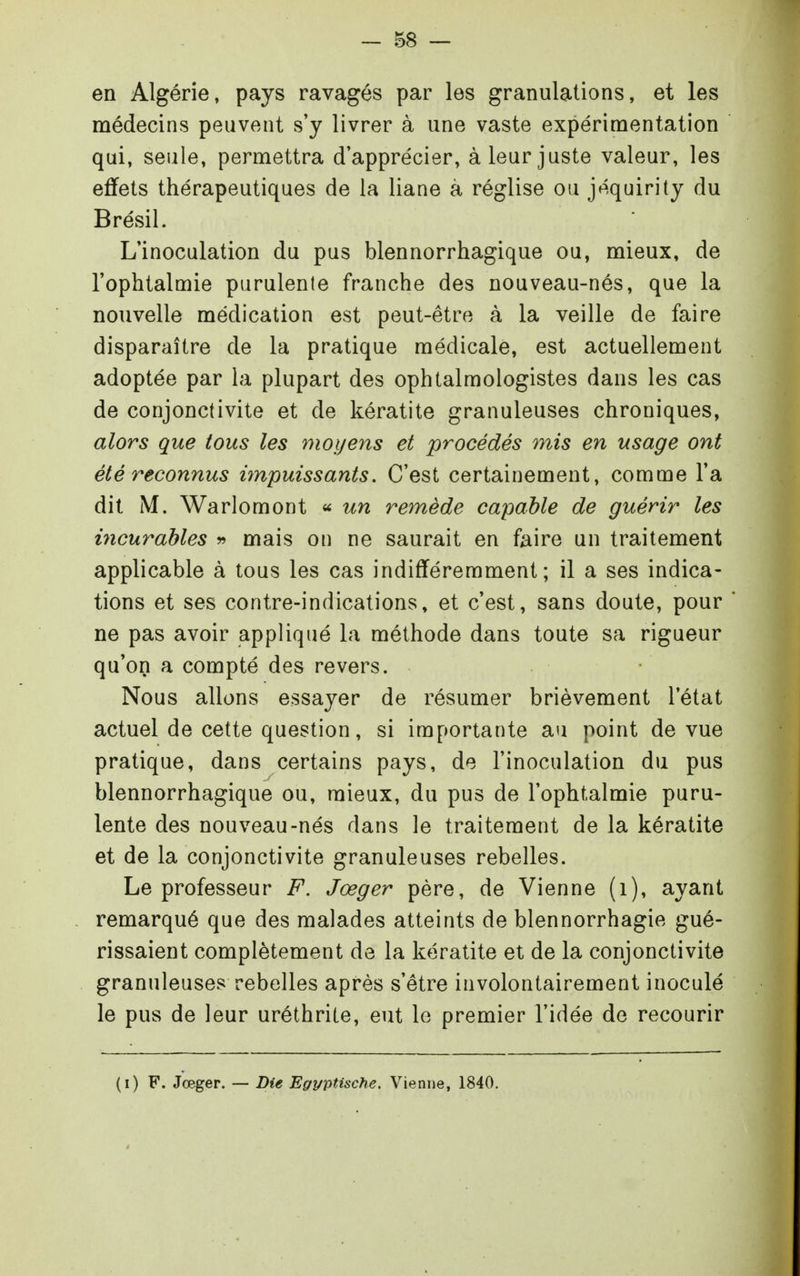 en Algérie, pays ravagés par les granulations, et les médecins peuvent s'y livrer à une vaste expérimentation qui, seule, permettra d'apprécier, à leur juste valeur, les effets thérapeutiques de la liane à réglise ou jéquirity du Brésil. L'inoculation du pus blennorrhagique ou, mieux, de l'ophtalmie purulente franche des nouveau-nés, que la nouvelle médication est peut-être à la veille de faire disparaître de la pratique médicale, est actuellement adoptée par la plupart des ophtalmologistes dans les cas de conjonctivite et de kératite granuleuses chroniques, alors que tous les moyens et procédés mis en usage ont été reconnus ùnpuissants. C'est certainement, comme l'a dit M. Warlomont « un re^nède capable de guérir les incurables ^ mais on ne saurait en faire un traitement applicable à tous les cas indifféremment; il a ses indica- tions et ses contre-indications, et c'est, sans doute, pour ne pas avoir appliqué la méthode dans toute sa rigueur qu'on a compté des revers. Nous allons essayer de résumer brièvement l'état actuel de cette question, si importante au point de vue pratique, dans certains pays, de l'inoculation du pus blennorrhagique ou, mieux, du pus de l'ophtalmie puru- lente des nouveau-nés dans le traitement de la kératite et de la conjonctivite granuleuses rebelles. Le professeur F. Jœger père, de Vienne (i), ayant remarqué que des malades atteints de blennorrhagie gué- rissaient complètement de la kératite et de la conjonctivite granuleuses rebelles après s'être involontairement inoculé le pus de leur uréthrite, eut le premier l'idée de recourir (i) F. Jœger. — Die Egyptische. Vienne, 1840.