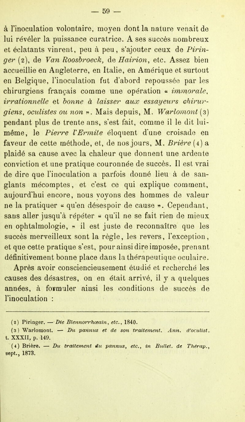à l'inoculation volontaire, moyen dont la nature venait de lui révéler la puissance curatrice. A ses succès nombreux et éclatants vinrent, peu à peu, s'ajouter ceux de Pirin- ger (2), de Van Roosbroeck, de Hairion, etc. Assez bien accueillie en Angleterre, en Italie, en Amérique et surtout en Belgique, l'inoculation fut d'abord repousséo par les chirurgiens français comme une opération « immorale, irrationnelle et bonne à laisser aux essayeurs chirur- giens, oculistes ou non v. Mais depuis, M. Warlomont (3) pendant plus de trente ans, s'est fait, comme il le dit lui- même, le Pierre VErmite éloquent d'une croisade en faveur de cette méthode, et, de nos jours, M. Brière (4) a plaidé sa cause avec la chaleur que donnent une ardente conviction et une pratique couronnée de succès. Il est vrai de dire que l'inoculation a parfois donné lieu à de san- glants mécomptes, et c'est ce qui explique comment, aujourd'hui encore, nous voyons des hommes de valeur ne la pratiquer ^ qu'en désespoir de cause ». Cependant, sans aller jusqu'à répéter « qu'il ne se fait rien de mieux en ophtalmologie, » il est juste de reconnaître que les succès merveilleux sont la règle, les revers, l'exception, et que cette pratique s'est, pour ainsi dire imposée, prenant définitivement bonne place dans la thérapeutique oculaire. Après avoir consciencieusement étudié et recherché les causes des désastres, on en était arrivé, il y a quelques années, à foïmuler ainsi les conditions de succès de l'inoculation : (2) Piringer. — Die Blennorrhœain, etc., 1840. (3) Warlomont. — Du pannus et de son traitement. Ann. d'oculist. t. XXXII, p. 149. (4) Brière. — Du traitement «lu pannics, etc., in Bullet. de Thérap., sept., 1873.