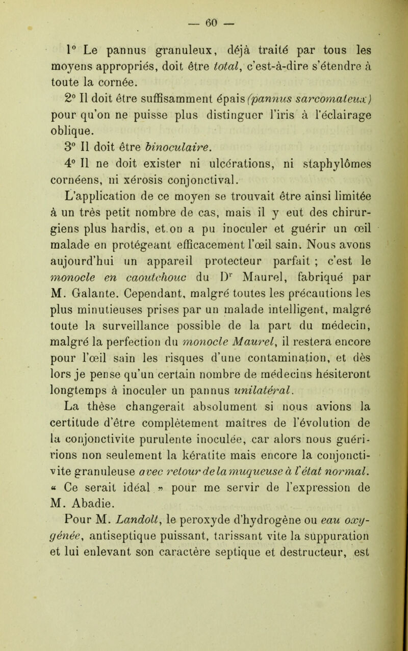 l Le pannus granuleux, déjà traité par tous les moyens appropriés, doit être total, c'est-à-dire s'étendre à toute la cornée. 2° Il doit être suffisamment é^h\s(pamius sarcomateux) pour qu'on ne puisse plus distinguer l'iris à l'éclairage oblique. 3 Il doit être binoculaire. 4° Il ne doit exister ni ulcérations, ni staphylômes cornéens, ni xérosis conjonctival. L'application de ce moyen se trouvait être ainsi limitée à un très petit nombre de cas, mais il y eut des chirur- giens plus hardis, et on a pu inoculer et guérir un œil malade en protégeant efficacement l'œil sain. Nous avons aujourd'hui un appareil protecteur parfait ; c'est le monocle en caoutchouc du D'' Maurel, fabriqué par M. Galante. Cependant, malgré toutes les précautions les plus minutieuses prises par un malade intelligent, malgré toute la surveillance possible de la pan du médecin, malgré la perfection du monocle Maurel, il restera encore pour l'œil sain les risques d'une contamination, et dès lors je pense qu'un certain nombre de médecins hésiteront longtemps à inoculer un pannus unilatéral. La thèse changerait absolument si nous avions la certitude d'être complètement maîtres de l'évolution de la conjonctivite purulente inoculée, car alors nous guéri- rions non seulement la kératite mais encore la conjoncti- vite granuleuse avec retour delà muqueuse à ïétat normal, « Ce serait idéal r> pour me servir de l'expression de M. Abadie. Pour M. Landolt, le peroxyde d'hydrogène ou eau oxy- génée, antiseptique puissant, tarissant vite la suppuration et lui enlevant son caractère septique et destructeur, est