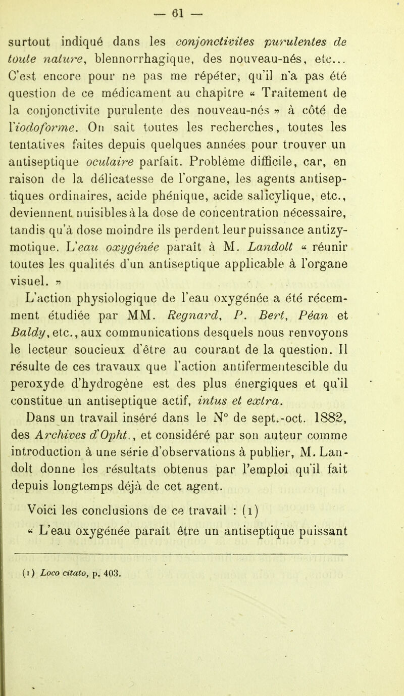 surtout indiqué dans les conjonctivites purulentes de toute nature, blennorrhagique, des nouveau-nés, etc. C'est encore pour ne pas me répéter, qu'il n'a pas été question de ce médicament au chapitre « Traitement de la conjonctivite purulente des nouveau-nés w à côté de Yiocloforme. On sait toutes les recherches, toutes les tentatives faites depuis quelques années pour trouver un antiseptique oculaire parfait. Problème difficile, car, en raison de la délicatesse de l'organe, les agents antisep- tiques ordinaires, acide phénique, acide salicylique, etc., deviennent nuisiblescàla dose de concentration nécessaire, tandis qu'à dose moindre ils perdent leur puissance antizy- motique. Ueau oxygénée paraît à M. Landolt <^ réunir toutes les qualités d'un antiseptique applicable à l'organe visuel. r> L'action physiologique de l'eau oxygénée a été récem- ment étudiée par MM. Regnard, P. Bert, Péan et Baldy,e{c.,Si\ix communications desquels nous renvoyons le lecteur soucieux d'être au courant de la question. Il résulte de ces travaux que l'action antifermentescible du peroxyde d'hydrogène est des plus énergiques et qu'il constitue un antiseptique actif, intus et extra. Dans un travail inséré dans le N° de sept.-oct. 1882, des Archives d'Opht,, et considéré par son auteur comme introduction à une série d'observations à publier, M. Lan- dolt donne les résultats obtenus par l'emploi quil fait depuis longteflops déjà de cet agent. Voici les conclusions de ce travail : (i) « L'eau oxygénée parait être un antiseptique puissant (i) Loco citato, p. 403.