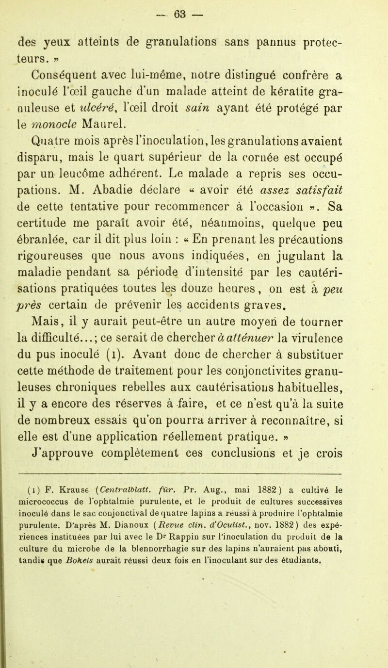 des yeux atteints de granulations sans pannus protec- teurs, w Conséquent avec lui-même, notre distingué confrère a inoculé l'œil gauche d'un malade atteint de kératite gra- nuleuse et ulcéré, l'œil droit sain ayant été protégé par le 77ionocle Maurel. Quatre mois après l'inoculation, les granulations avaient disparu, mais le quart supérieur de la cornée est occupé par un leucôme adhérent. Le malade a repris ses occu- pations. M. Abadie déclare « avoir été assez satisfait de cette tentative pour recommencer à l'occasion Sa certitude me paraît avoir été, néanmoins, quelque peu ébranlée, car il dit plus loin : « En prenant les précautions rigoureuses que nous avons indiquées, en jugulant la maladie pendant sa période d'intensité par les cautéri- sations pratiquées toutes les douze heures, on est à peu près certain de prévenir les accidents graves. Mais, il y aurait peut-être un autre moyen de tourner la difficulté...; ce serait de chercher à atténuer la virulence du pus inoculé (i). Avant donc de chercher à substituer cette méthode de traitement pour les conjonctivites granu- leuses chroniques rebelles aux cautérisations habituelles, il y a encore des réserves à faire, et ce n'est qu'à la suite de nombreux essais qu'on pourra arriver à reconnaître, si elle est d'une application réellement pratique. » J'approuve complètement ces conclusions et je crois (i) F. Krause {Centralblatt. fur. Pr. Aug., mai 1882) a cultivé le micrococcus de Tophtalmie purulente, et le produit de cultures successives inoculé dans le sac coujonctival de quatre lapins a réussi à produire l'ophtalmie purulente. D'après M. Dianoux {Revue clin. d'Oculist., nov. 1882) des expé- riences instituées par lui avec le Rappin sur l'inoculation du produit de la culture du microbe de la blennorrhagie sur des lapins n'auraient pas abouti, tandis que Bokeis aurait réussi deux fois en l'inoculant sur des étudiants.