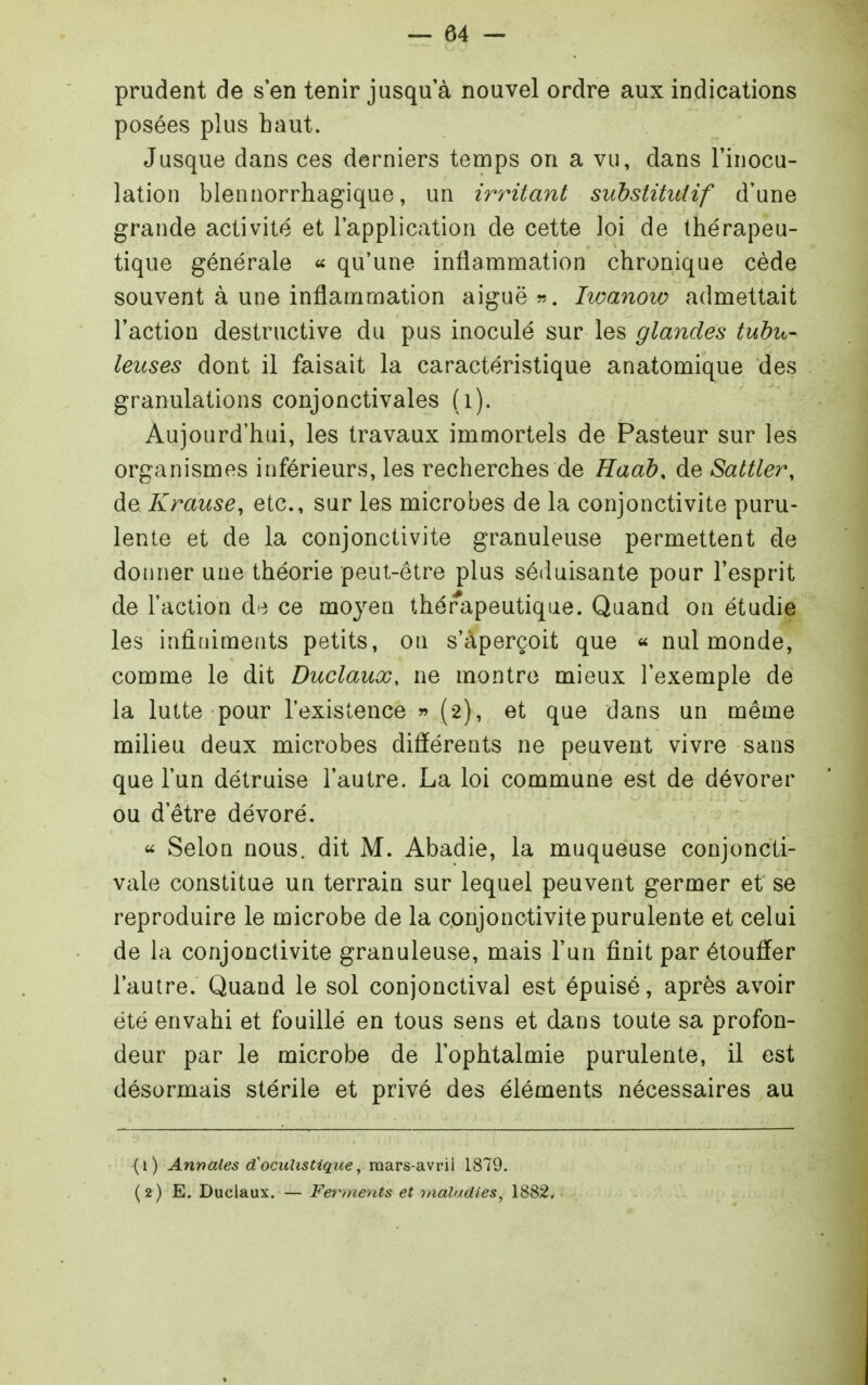 prudent de s'en tenir jusqu'à nouvel ordre aux indications posées plus haut. Jusque dans ces derniers temps on a vu, dans l'inocu- lation blennorrhagique, un irritant substitutif d'une grande activité et l'application de cette loi de thérapeu- tique générale qu'une inflammation chronique cède souvent à une inflammation aiguë ». Iwanow admettait l'action destructive du pus inoculé sur les glandes tuhu- leuses dont il faisait la caractéristique anatomique des granulations conjonctivales (i). Aujourd'hui, les travaux immortels de Pasteur sur les organismes inférieurs, les recherches de Haah, de Sattler, de Krause, etc., sur les microbes de la conjonctivite puru- lente et de la conjonctivite granuleuse permettent de donner une théorie peut-être plus séduisante pour l'esprit de l'action à^'t ce moyen thérapeutique. Quand on étudie les infiniments petits, on s'aperçoit que « nul monde, comme le dit Duclauœ, ne montre mieux l'exemple de la lutte pour l'existence » (2), et que dans un même milieu deux microbes différents ne peuvent vivre sans que l'un détruise l'autre. La loi commune est de dévorer ou d'être dévoré. « Selon nous, dit M. Abadie, la muqueuse conjoncti- vale constitue un terrain sur lequel peuvent germer et se reproduire le microbe de la conjonctivite purulente et celui de la conjonctivite granuleuse, mais l'un finit par étouffer l'autre. Quand le sol conjonctival est épuisé, après avoir été envahi et fouillé en tous sens et dans toute sa profon- deur par le microbe de l'ophtalmie purulente, il est désormais stérile et privé des éléments nécessaires au (1) Annales cCocuhstique^ mars-avrii 1879. (2) E. Duclaux. — Ferments et maladies, 1882,