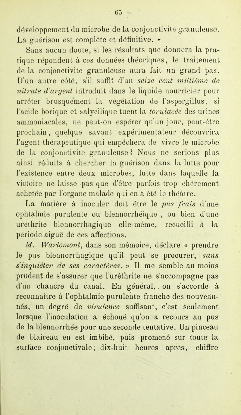 — Ô5 — développement du microbe de la conjonctivite granuleuse. La guérison est complète et définitive, w Sans aucun doute, si les résultats que donnera la pra- tique répondent à ces données théoriques, le traitement de la conjonctivite granuleuse aura fait un grand pas. D'un autre côté, s'il suffit d'un seize cent millième de nitrate (Xargent introduit dans le liquide nourricier pour arrêter brusquement la végétation de l'aspergillus, si l'acide borique et salycilique tuent la torulacée des urines ammoniacales, ne peut-on espérer qu'un jour, peut-être prochain, quelque savant expérimentateur découvrira l'agent thérapeutique qui empêchera de vivre le microbe de la conjonctivite granuleuse l Nous ne serions plus ainsi réduits à chercher la guérison dans la lutte pour l'existence entre deux microbes, lutte dans laquelle la victoire ne laisse pas que d'être parfois trop chèrement achetée par l'organe malade qui en a été le théâtre. La matière à inoculer doit être le pus frais d'une ophtalmie purulente ou blennorrhéique , ou bien d une uréthrite blennorrhagique elle-même, recueilli à la période aiguë de ces affections. M. Warlomont, dans son mémoire, déclare ^ prendre le pus blennorrhagique qu'il peut se procurer, sans s inquiéter de ses caractères. » Il me semble au moins prudent de s'assurer que l'uréthrite ne s'accompagne pas d'un chancre du canal. En général,. on s'accorde à reconnaître à l'ophtalmie purulente franche des nouveau- ués, un degré de virulence suffisant, c'est seulement lorsque l'inoculation a échoué qu'on a recours au pus de la blennorrhée pour une seconde tentative. Un pinceau de blaireau en est imbibé, puis promené sur toute la surface conjonctivale; dix-huit heures après, chiffre