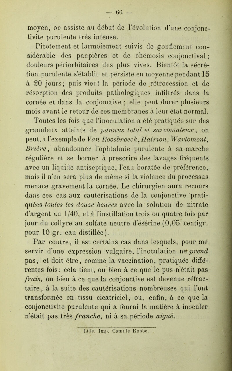 moyen, on assiste au début de l'évolution d'une conjonc- tivite purulente très intense. Picotement et larnnoiement suivis de gonflement con- sidérable des paupières et de chémosis conjonctival ; douleurs périorbitaires des plus vives. Bientôt la sécré- tion purulente s'établit et persiste en moyenne pendant 15 à 20 jours; puis vient la période de rétrocession et de résorption des produits pathologiques infiltrés dans la cornée et dans la conjonctive ; elle peut durer plusiears mois avant le retour de ces membranes à leur état normal. Toutes les fois que l'inoculation a été pratiquée sur des granuleux atteirits de i^anmis total et sarcomateux, on peut, à l'exemple de Van Roosbroeck^Hairion, Wa^Homont, Brière, abandonner l'ophtalmie purulente à sa marche régulière et se borner à prescrire des lavages fréquents avec un liquide antiseptique, l'eau boratée de préférence, mais il n'en sera plus de même si la violence du processus menace gravement la cornée. Le chirurgien aura recours dans ces cas aux cautérisations de la conjonctive prati- quées toutes les douze heures avec la solution de nitrate d'argent au 1/40, et à l'instillation trois ou quatre fois par jour du collyre au sulfate neutre d'ésérine (0,05 centigr. pour 10 gr. eau distillée). Par contre, il est certains cas dans lesquels, pour me servir d'une expression vulgaire, l'inoculation prend pas, et doit être, comme la vaccination, pratiquée diffé- rentes fois : cela tient, ou bien à ce que le pus n'était pas frais, ou bien à ce que la conjonctive est devenue réfrac- tai re, à la suite des cautérisations nombreuses qui l'ont transformée en tissu cicatriciel, ou, enfin, à ce que la conjonctivite purulente qui a fourni la matière à inoculer n'était pas très franche, ni à sa période aiguë. [iille. Im[). Camille Robbe.