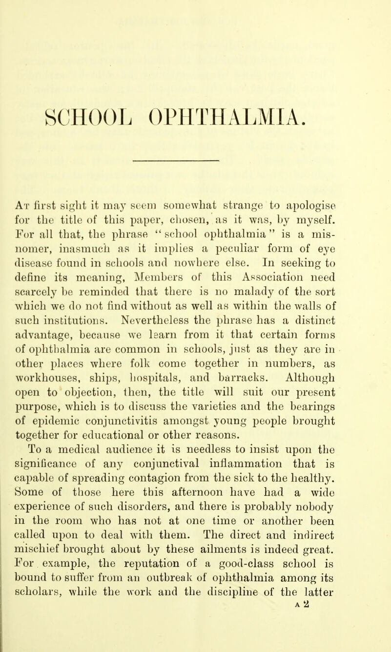 SCHOOL OPHTHALMIA. At first sight it may seem somewhat strange to apologise for the title of this paper, chosen, as it was, by myself. For all that, the phrase  school ophthalmia  is a mis- nomer, inasmuch as it implies a peculiar form of eye disease found in schools and nowhere else. In seeking to define its meaning, Members of this Association need scarcely he reminded that there is no malady of the sort which we do not find without as well as within the walls of such institutions. Nevertheless the phrase has a distinct advantage, because we learn from it that certain forms of ophthalmia are common in schools, just as they are in other places where folk come together in numbers, as workhouses, ships, hospitals, and barracks. Although open to objection, then, the title will suit our present purpose, which is to discuss the varieties and the bearings of epidemic conjunctivitis amongst young people brought together for educational or other reasons. To a medical audience it is needless to insist upon the significance of any conjunctival inflammation that is capable of spreading contagion from the sick to the healthy. Some of those here this afternoon have had a wide experience of such disorders, and there is probably nobody in the room who has not at one time or another been called upon to deal with them. The direct and indirect mischief brought about by these ailments is indeed great. For example, the reputation of a good-class school is bound to suffer from an outbreak of ophthalmia among its scholars, while the work and the discipline of the latter a 2