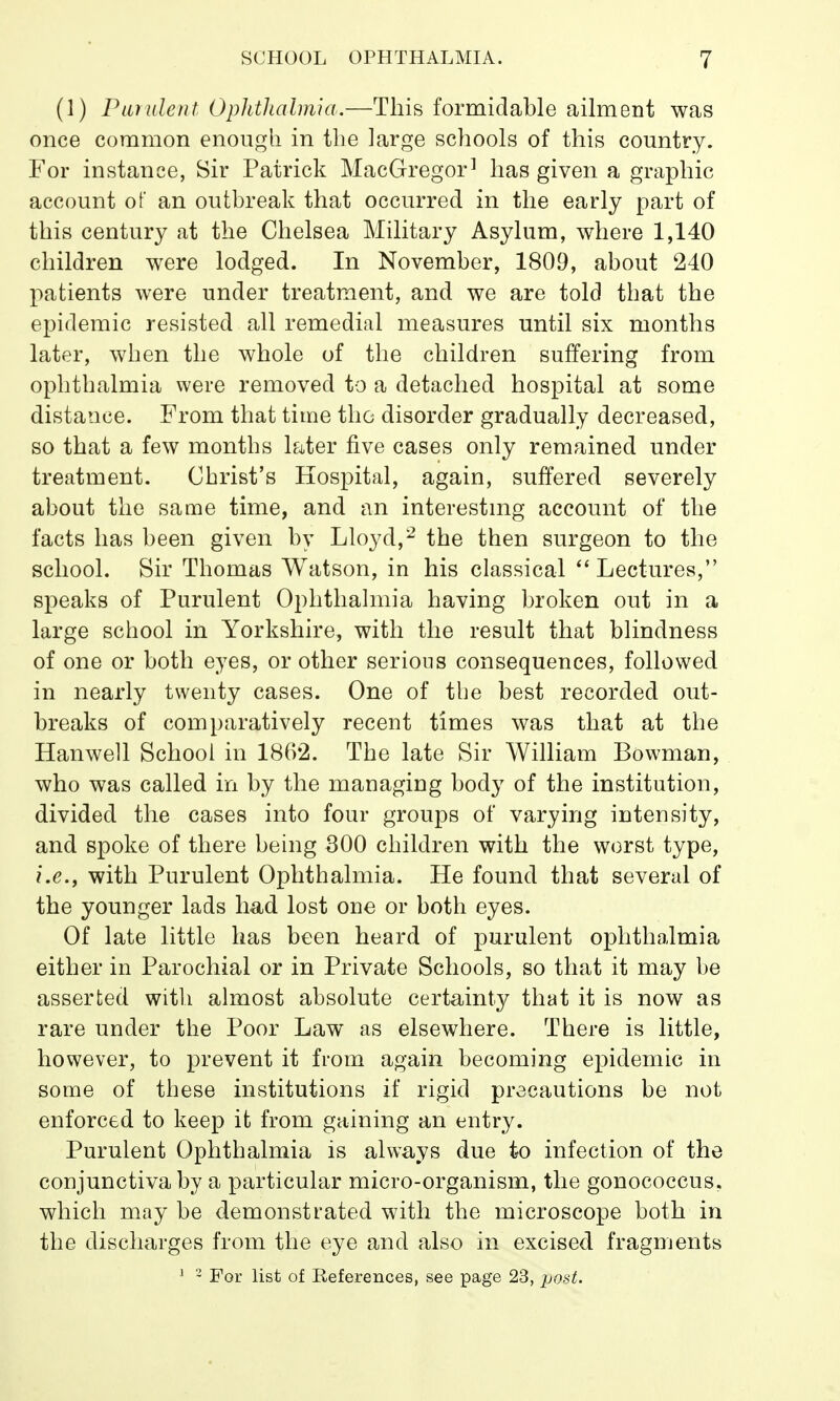 (1) Purulent Ophthalmia.—This formidable ailment was once common enough in the large schools of this country. For instance, Sir Patrick MacGregor1 has given a graphic account of an outbreak that occurred in the early part of this century at the Chelsea Military Asylum, where 1,140 children were lodged. In November, 1809, about 240 patients were under treatment, and we are told that the epidemic resisted all remedial measures until six months later, when the whole of the children suffering from ophthalmia were removed to a detached hospital at some distance. From that time the disorder gradually decreased, so that a few months later five cases only remained under treatment. Cbrist's Hospital, again, suffered severely about the same time, and an interesting account of the facts has been given by Lloyd,2 the then surgeon to the school. Sir Thomas Watson, in his classical Lectures, speaks of Purulent Ophthalmia having broken out in a large school in Yorkshire, with the result that blindness of one or both eyes, or other serious consequences, followed in nearly twenty cases. One of the best recorded out- breaks of comparatively recent times was that at the Hanwell School in 1862. The late Sir William Bowman, who was called in by the managing body of the institution, divided the cases into four groups of varying intensity, and spoke of there being 300 children with the worst type, i.e., with Purulent Ophthalmia. He found that several of the younger lads had lost one or both eyes. Of late little has been heard of purulent ophthalmia either in Parochial or in Private Schools, so that it may be asserted with almost absolute certainty that it is now as rare under the Poor Law as elsewhere. There is little, however, to prevent it from again becoming epidemic in some of these institutions if rigid precautions be not enforced to keep it from gaining an entry. Purulent Ophthalmia is always due to infection of the conjunctiva by a particular micro-organism, the gonococcus, which may be demonstrated with the microscope both in the discharges from the eye and also in excised fragments