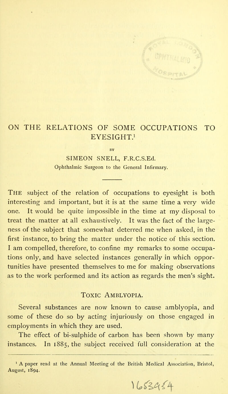 ON THE RELATIONS OF SOME OCCUPATIONS TO EYESIGHT.! BY SIMEON SNELL, F.R.C.S.Ed. Ophthalmic Surgeon to the General Infirmary. The subject of the relation of occupations to eyesight is both interesting and important, but it is at the same time a very wide one. It would be quite impossible in the time at my disposal to treat the matter at all exhaustively. It was the fact of the large- ness of the subject that somewhat deterred me when asked, in the first instance, to bring the matter under the notice of this section. I am compelled, therefore, to confine my remarks to some occupa- tions only, and have selected instances generally in which oppor- tunities have presented themselves to me for making observations as to the work performed and its action as regards the men's sight. Toxic Amblyopia. Several substances are now known to cause amblyopia, and some of these do so by acting injuriously on those engaged in employments in which they are used. The effect of bi-sulphide of carbon has been shown by many instances. In 1885, the subject received full consideration at the ' A paper read at the Annual Meeting of the British Medical Association, Bristol, August, 1894.