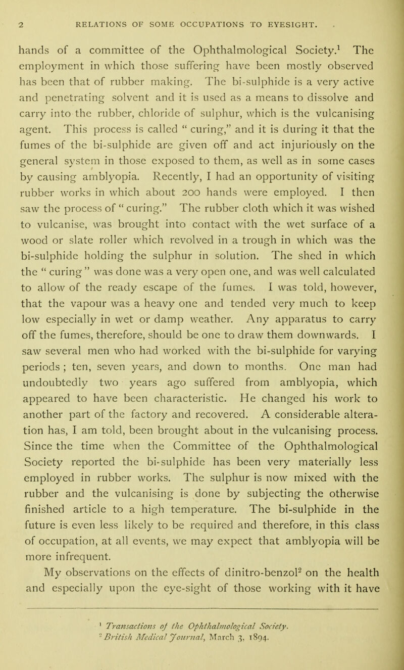 hands of a committee of the Ophthalmological Society.^ The employment in which those suffering- have been mostly observed has been that of rubber making. The bi-sulphide is a very active and penetrating solvent and it is used as a means to dissolve and carry into the rubber, chloride of sulphur, which is the vulcanising agent. This process is called  curing, and it is during it that the fumes of the bi-sulphide are given off and act injuriously on the general system in those exposed to them, as well as in some cases by causing amblyopia. Recently, I had an opportunity of visiting rubber works in which about 200 hands were employed. I then saw the process of  curing. The rubber cloth which it was wished to vulcanise, was brought into contact with the wet surface of a wood or slate roller which revolved in a trough in which was the bi-sulphide holding the sulphur in solution. The shed in which the  curing  was done was a very open one, and was well calculated to allow of the ready escape of the fumes. I was told, however, that the vapour was a heavy one and tended very much to keep low especially in wet or damp weather. Any apparatus to carry off the fumes, therefore, should be one to draw them downwards. I saw several men who had worked with the bi-sulphide for varying periods ; ten, seven years, and down to months. One man had undoubtedly two years ago suffered from amblyopia, which appeared to have been characteristic. He changed his work to another part of the factory and recovered. A considerable altera- tion has, I am told, been brought about in the vulcanising process. Since the time when the Committee of the Ophthalmological Society reported the bi-sulphide has been very materially less employed in rubber works. The sulphur is now mixed with the rubber and the vulcanising is done by subjecting the otherwise finished article to a high temperature. The bi-sulphide in the future is even less likely to be required and therefore, in this class of occupation, at all events, we may expect that amblyopia will be more infrequent. My observations on the effects of dinitro-benzoP on the health and especially upon the eye-sight of those working with it have ' Transactions of the Ophthahnological Society. -British Medical Journal, March 3, 1894.