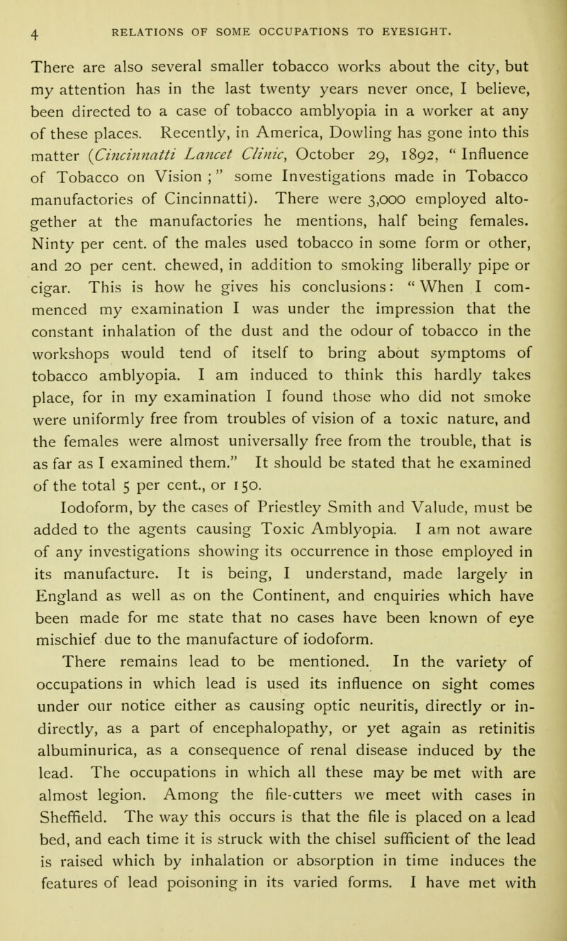 There are also several smaller tobacco works about the city, but my attention has in the last twenty years never once, I believe, been directed to a case of tobacco amblyopia in a worker at any of these places. Recently, in America, Dowling has gone into this matter {Cincinnatti Lancet Clinic, October 29, 1892, Influence of Tobacco on Vision ;  some Investigations made in Tobacco manufactories of Cincinnatti). There were 3,000 employed alto- gether at the manufactories he mentions, half being females. Ninty per cent, of the males used tobacco in some form or other, and 20 per cent, chewed, in addition to smoking liberally pipe or cigar. This is how he gives his conclusions:  When I com- menced my examination I was under the impression that the constant inhalation of the dust and the odour of tobacco in the workshops would tend of itself to bring about symptoms of tobacco amblyopia. I am induced to think this hardly takes place, for in my examination I found those who did not smoke were uniformly free from troubles of vision of a toxic nature, and the females were almost universally free from the trouble, that is as far as I examined them. It should be stated that he examined of the total 5 per cent, or 150. Iodoform, by the cases of Priestley Smith and Valude, must be added to the agents causing Toxic Amblyopia. I am not aware of any investigations showing its occurrence in those employed in its manufacture. It is being, I understand, made largely in England as well as on the Continent, and enquiries which have been made for me state that no cases have been known of eye mischief due to the manufacture of iodoform. There remains lead to be mentioned. In the variety of occupations in which lead is used its influence on sight comes under our notice either as causing optic neuritis, directly or in- directly, as a part of encephalopathy, or yet again as retinitis albuminurica, as a consequence of renal disease induced by the lead. The occupations in which all these may be met with are almost legion. Among the file-cutters we meet with cases in Sheffield. The way this occurs is that the file is placed on a lead bed, and each time it is struck with the chisel sufficient of the lead is raised which by inhalation or absorption in time induces the features of lead poisoning in its varied forms. I have met with