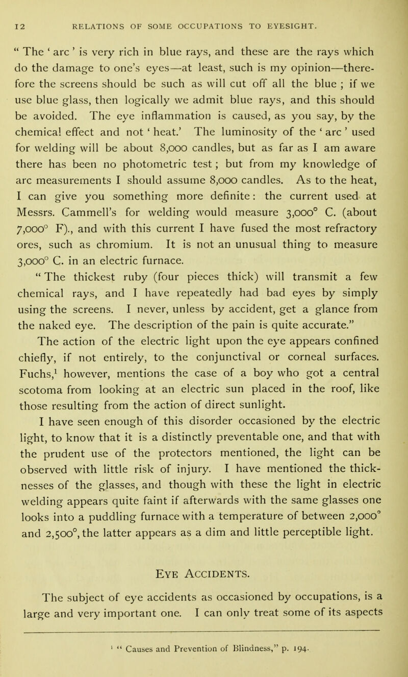  The ' arc ' is very rich in blue rays, and these are the rays which do the damage to one's eyes—at least, such is my opinion—there- fore the screens should be such as will cut off all the blue ; if we use blue glass, then logically we admit blue rays, and this should be avoided. The eye inflammation is caused, as you say, by the chemical effect and not ' heat.' The luminosity of the ' arc ' used for welding will be about 8,000 candles, but as far as I am aware there has been no photometric test; but from my knowledge of arc measurements I should assume 8,000 candles. As to the heat, I can give you something more definite: the current used at Messrs. Cammell's for welding would measure 3,000° C. (about 7,000° F)., and with this current I have fused the most refractory ores, such as chromium. It is not an unusual thing to measure 3,000° C. in an electric furnace.  The thickest ruby (four pieces thick) will transmit a few chemical rays, and I have repeatedly had bad eyes by simply using the screens. I never, unless by accident, get a glance from the naked eye. The description of the pain is quite accurate. The action of the electric light upon the eye appears confined chiefly, if not entirely, to the conjunctival or corneal surfaces. Fuchs,^ however, mentions the case of a boy who got a central scotoma from looking at an electric sun placed in the roof, like those resulting from the action of direct sunlight. I have seen enough of this disorder occasioned by the electric light, to know that it is a distinctly preventable one, and that with the prudent use of the protectors mentioned, the light can be observed with little risk of injury. I have mentioned the thick- nesses of the glasses, and though with these the light in electric welding appears quite faint if afterwards with the same glasses one looks into a puddling furnace with a temperature of between 2,000° and 2,500°, the latter appears as a dim and little perceptible light. Eye Accidents. The subject of eye accidents as occasioned by occupations, is a large and very important one. I can only treat some of its aspects '  Causes and Prevention of Blindness, p. 194.
