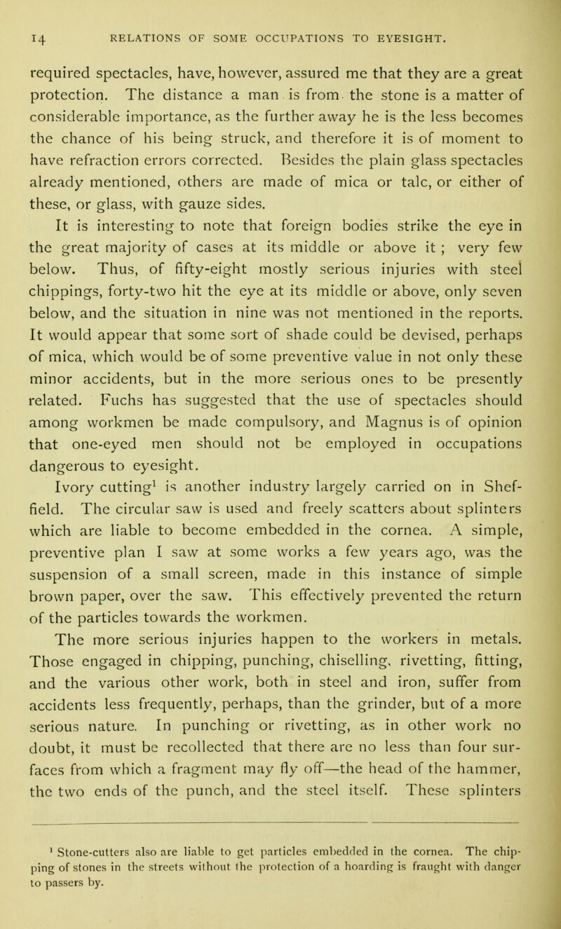 required spectacles, have, however, assured me that they are a great protection. The distance a man is from the stone is a matter of considerable importance, as the further away he is the less becomes the chance of his being struck, and therefore it is of moment to have refraction errors corrected. Besides the plain glass spectacles already mentioned, others are made of mica or talc, or either of these, or glass, with gauze sides. It is interesting to note that foreign bodies strike the eye in the great majority of cases at its middle or above it ; very few below. Thus, of fifty-eight mostly serious injuries with steel chippings, forty-two hit the eye at its middle or above, only seven below, and the situation in nine was not mentioned in the reports. It would appear that some sort of shade could be devised, perhaps of mica, which would be of some preventive value in not only these minor accidents, but in the more serious ones to be presently related. Fuchs has suggested that the use of spectacles should among workmen be made compulsory, and Magnus is of opinion that one-eyed men should not be employed in occupations dangerous to eyesight. Ivory cutting^ is another industry largely carried on in Shef- field. The circular saw is used and freely scatters about splinters which are liable to become embedded in the cornea. A simple, preventive plan I saw at some works a few years ago, was the suspension of a small screen, made in this instance of simple brown paper, over the saw. This effectively prevented the return of the particles towards the workmen. The more serious injuries happen to the workers in metals. Those engaged in chipping, punching, chiselling, rivetting, fitting, and the various other work, both in steel and iron, suffer from accidents less frequently, perhaps, than the grinder, but of a more serious nature. In punching or rivetting, as in other work no doubt, it must be recollected that there are no less than four sur- faces from which a fragment may fly off—the head of the hammer, the two ends of the punch, and the steel itself. These splinters ' Stone-cutters also are liable to get particles embedded in the cornea. The chip- ping of stones in the streets withovit fhe protection of a hoarding is fraught with danger to passers by.