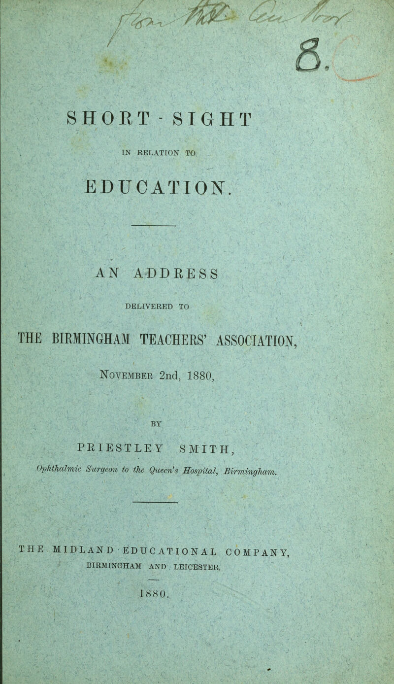 IN RELATION TO, EDUCATION. AN ADDRESS DELIVERED TO THE BIRMINGHAM TEACHERS' ASSOCIATION, November 2nd, 1880, BY PKIESTLEY SMITH, OpUTialmic Surgeon to the Qtceen's Hospital, Birmingham. THE MIDLAND EDUCATIONAL COMPANY, BIRMINGHAM AND LEICESTER. 1880.