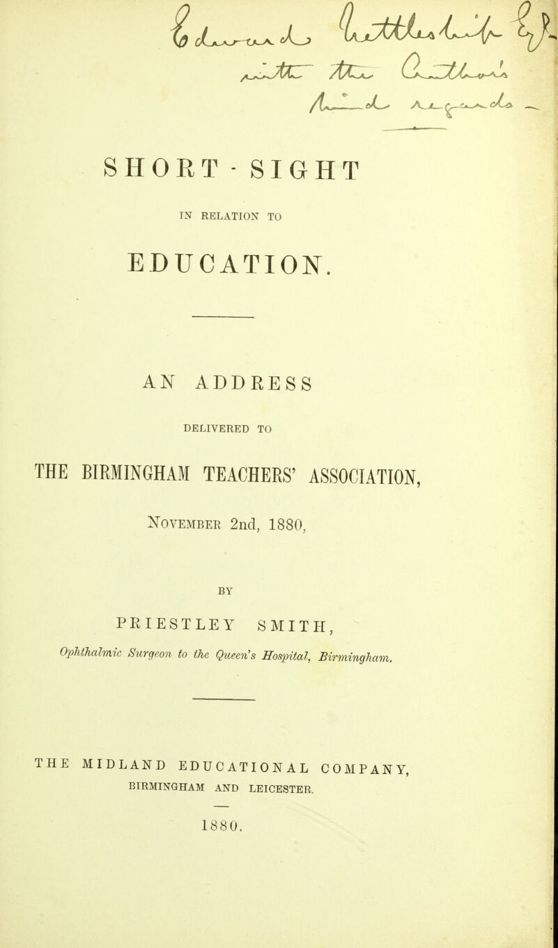 SHORT - SIGHT IN RELATION TO EDUCATION. AN ADDRESS DELIVERED TO THE BIRMINGHAM TEACHERS' ASSOCIATION, November 2nd, 1880, PEIESTLEY SMITH, Ophthalmic Surgeon to the Qiueris Hospital, Birmingh THE MIDLAND EDUCATIONAL COMPANY, BIRMINGHAM AND LEICESTER. 1880.