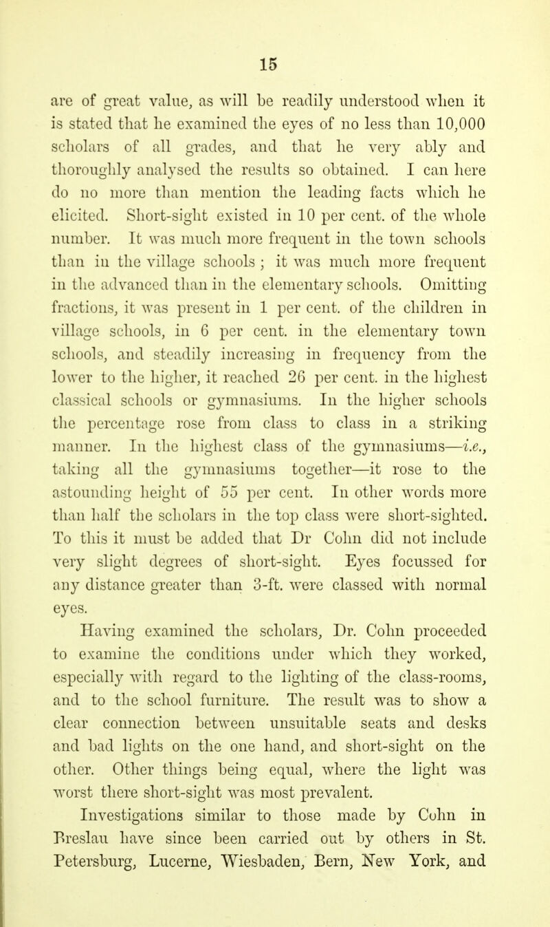 are of great value, as will be readily understood wlieii it is stated tliat lie examined the eyes of no less than 10,000 scholars of all grades, and that he very ably and thoroughly analysed the results so obtained. I can here do no more than mention the leading facts which he elicited. Short-sight existed in 10 ^ev cent, of the whole number. It was much more frequent in the town schools than in the village schools ; it was much more frequent in the advanced than in the elementary schools. Omitting fractions, it was present in 1 per cent, of the children in village schools, in 6 per cent, in the elementary town schools, and steadily increasing in frequency from the lower to the higher, it reached 26 per cent, in the highest classical schools or gymnasiums. In the higher schools tlie percentage rose from class to class in a striking manner. In the highest class of the gymnasiums—i.e., taking all the gymnasiums togetlier—it rose to the astounding height of 55 per cent. In other words more than half the scholars in the to^) class were short-sighted. To this it must be added that Dr Cohn did not include very slight degrees of short-sight. E3^es focussed for any distance greater than 3-ft. were classed with normal eyes. Having examined the scholars, Dr. Cohn proceeded to examine the conditions under which they worked, especially with regard to the lighting of the class-rooms, and to the school furniture. The result was to show a clear connection between unsuitable seats and desks and bad lights on the one hand, and short-sight on the other. Otlier things being equal, where the light was worst there short-sight was most prevalent. Investigations similar to those made by Cohn in Ereslau have since been carried out by others in St. Petersburg, Lucerne, Wiesbaden, Bern, l^ew York, and