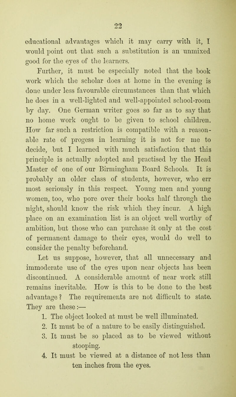 educational advantages wliicli it may carry with it, I would point out that such a substitution is an unmixed good for the eyes of the learners. Furtlier, it must be especially noted that tlie book work which the scholar does at home in the evening is done under less favourable circumstances than that which he does in a well-lighted and well-appointed school-room by day. One German writer goes so far as to say that no home work ought to be given to school children. How far such a restriction is compatible with a reason- able rate of progess in learning it is not for me to decide, but I learned with much satisfaction that this princij^le is actually adopted and practised by the Head Master of one of our Birmingham Board Schools. It is probably an older class of students, however, who err most seriously in this respect. Young men and young women, too, who pore over their books half through the night, should know the risk which they incur. A high place on an examination list is an object well worthy of ambition, but those who can purchase it only at the cost of permanent damage to their eyes, would do well to consider the penalty beforehand. Let us suppose, however, that all unnecessary and immoderate use of the eyes upon near objects has been discontinued. A considerable amount of near work still remains inevitable. How is this to be done to the best advantage ? The rec[uirements are not difficult to state. They are these :— 1. The object looked at must be well illuminated. 2. It must be of a nature to be easily distinguished. 3. It must be so placed as to be viewed without stooping. 4. It must be viewed at a distance of not less than ten inches from the eyes.