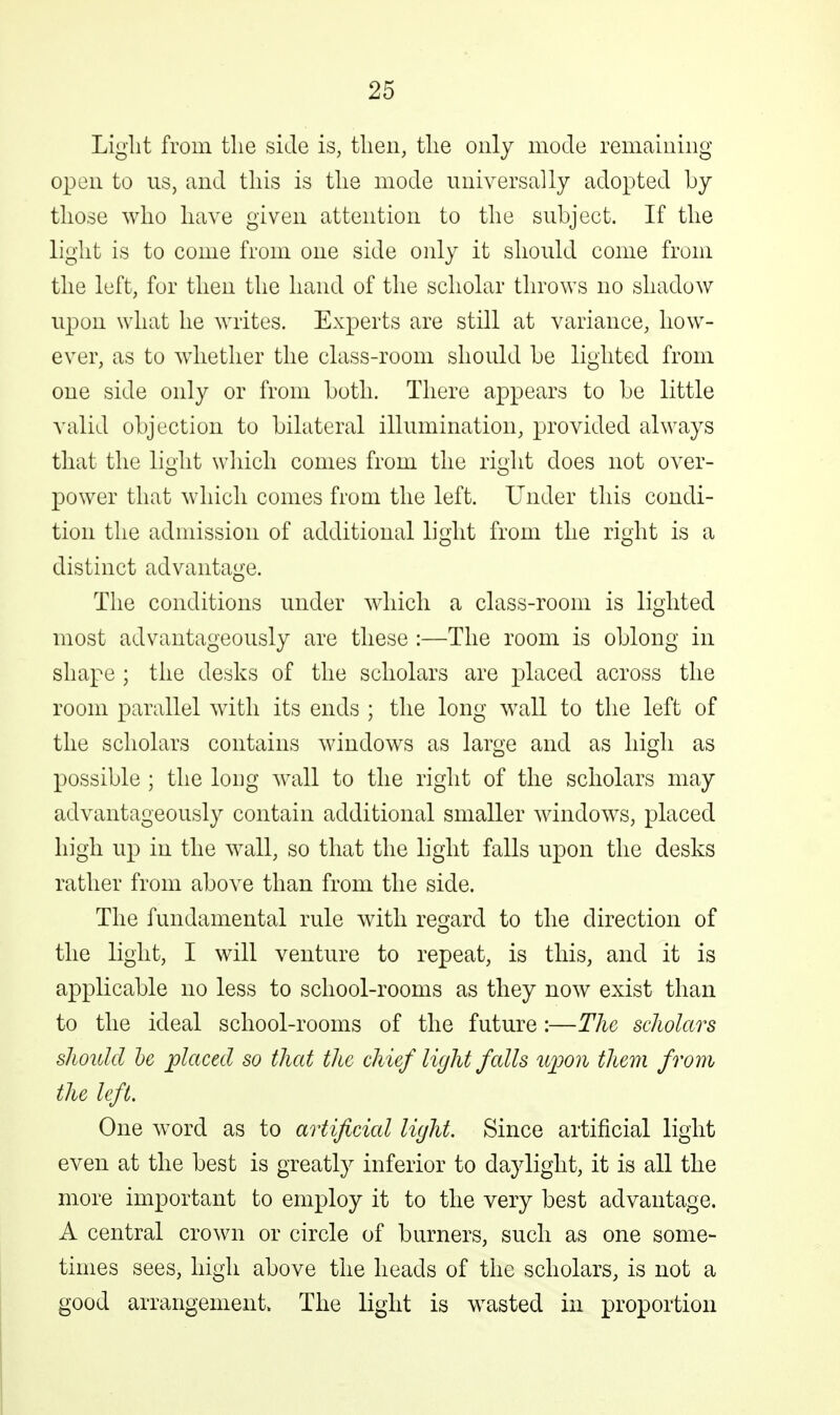 Light from tlie side is, tlien, tlie only mode remaining open to us, and this is the mode universally adopted by those who have given attention to the subject. If the light is to come from one side oidy it should come from the left, for then the hand of the scholar throws no shadow upon what he writes. Experts are still at variance, how- ever, as to whether the class-room should be lighted from one side only or from both. There appears to be little valid objection to bilateral illumination, provided always that the li^lit wliich comes from the ri^ht does not over- power that which comes from the left. Under this condi- tion the admission of additional light from the right is a distinct advantage. The conditions under which a class-room is lighted most advantageously are these :—The room is oblong in shape ; the desks of the scholars are placed across the room parallel with its ends ; the long wall to the left of the scholars contains windows as large and as high as possible ; the long wall to the right of the scholars may advantageously contain additional smaller windows, placed high up in the wall, so that the light falls upon the desks rather from above than from the side. The fundamental rule with regard to the direction of the light, I will venture to repeat, is this, and it is applicable no less to school-rooms as they now exist than to the ideal school-rooms of the future:—The scholars shoidcl he jplaced so that the chief light falls upon them from the left. One word as to artificial light. Since artificial light even at the best is greatly inferior to daylight, it is all the more important to employ it to the very best advantage. A central crown or circle of burners, such as one some- times sees, high above the heads of the scholars, is not a good arrangement. The light is wasted in proportion