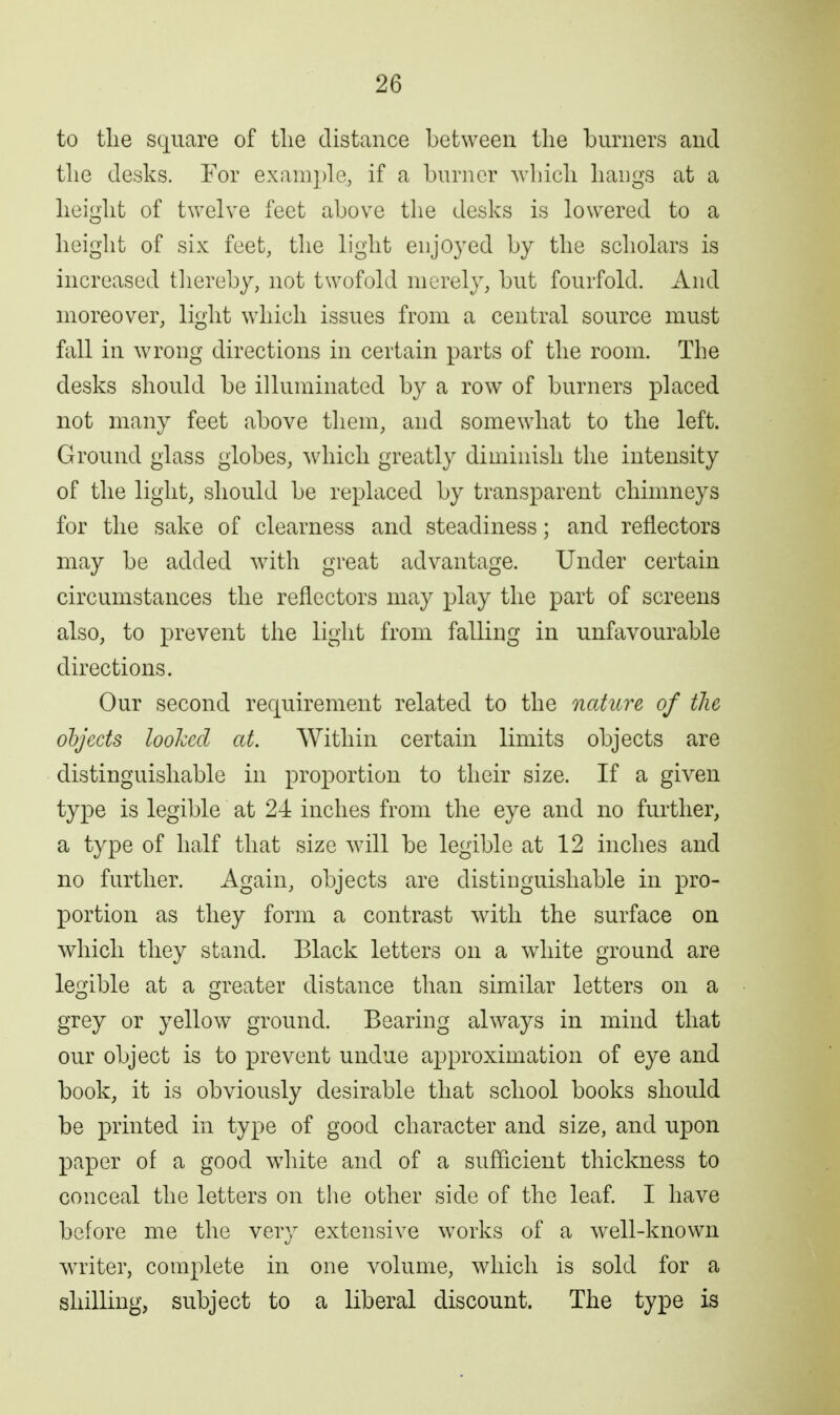 to tlie square of tlie distance between the burners and tlie desks. For exain])le, if a burner wbicb bangs at a height of twelve feet above the desks is lowered to a height of six feet, the light enjoyed by the scholars is increased tliereby, not twofold merely, but fourfold. And moreover, light which issues from a central source must fall in wrong directions in certain parts of the room. The desks should be illuminated by a row of burners placed not many feet above them, and somewhat to the left. Ground glass globes, which greatly diminish the intensity of the light, should be replaced by transparent chimneys for the sake of clearness and steadiness; and reflectors may be added with great advantage. Under certain circumstances the reflectors may play the part of screens also, to prevent the light from falling in unfavourable directions. Our second requirement related to the nature of the objects looked at. Within certain limits objects are distinguishable in proportion to their size. If a given type is legible at 24: inches from the eye and no further, a type of half that size will be legible at 12 inches and no further. Again, objects are distinguishable in pro- portion as they form a contrast with the surface on which they stand. Black letters on a white ground are legible at a greater distance than similar letters on a grey or yellow ground. Bearing always in mind that our object is to prevent undue approximation of eye and book, it is obviously desirable that school books should be printed in type of good character and size, and upon paper of a good white and of a sufficient thickness to conceal the letters on the other side of the leaf. I have before me the very extensive works of a well-known writer, complete in one volume, which is sold for a shilling, subject to a liberal discount. The type is