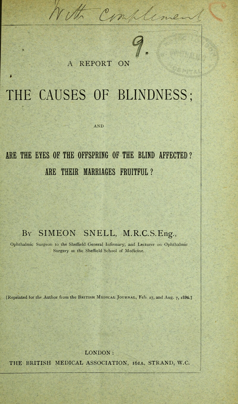 A REPORT ON THE CAUSES OF BLINDNESS; ARE THE EYES OF THE OFFSPRIM OF THE BLIP AFFECTED? ARE THEIR MARRIAGES FRUITFUL ? By SIMEON SNELL, M.R.C.S.Eng., Ophthalmic Surgeon to the Sheffield General Infirmary, and Lecturer on Ophthalmic Surgery at the Sheffield School of Medicine. [Reprinted for the Author from the British Medical Journal, Feb. 27, and Aug. 7, 18&6.] LONDON: THE BRITISH MEDICAL ASSOCIATION, 161A, STRAND, W.C.