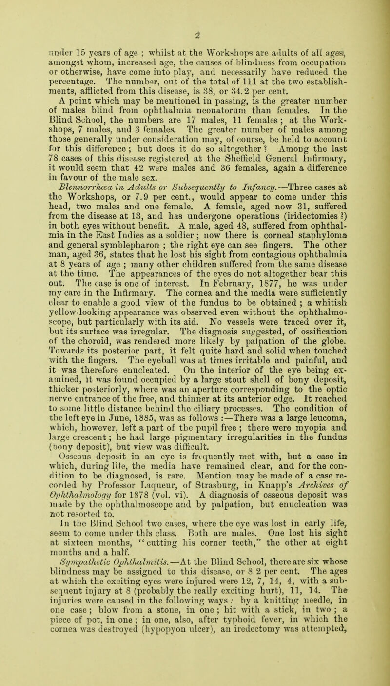 under 15 years of age ; whilst at the Workshops are adults of aU age^y amongst whom, increased age, the causes of blindness from occupation or otherwise, have come into play, and necessarily have reduced the percentage. The number, out of the total of 111 at the two establish- ments, afflicted from this disease, is 38, or 34.2 per cent. A point which may be mentioned in passing, is the greater number of males blind from ophthalmia neonatorum than females. In the Blind School, the numbers are 17 males, 11 females; at the Work- shops, 7 males, and 3 females. The greater number of males among those generally under consideration may, of course, be held to account for this difference ; but does it do so altogether ? Among the last 78 cases of this disease registered at the Sheffield General Infirmary, it would seem that 42 were males and 36 females, again a dilference in favour of the male sex. Blennorrhcca in Adults or Subsequently to Infancy,—Three cases at the Workshops, or 7.9 per cent., would appear to come under this head, two males and one female. A female, aged now 31, suffered from the disease at 13, and has undergone operations (iridectomies ?) in both eyes without benefit. A male, aged 48, suffered from ophthal- mia in the East Indies as a soldier ; now there is corneal staphyloma and general symblepharon ; the right eye can see fingers. The other man, aged 36, states that he lost his sight from contagious ophthalmia at 8 years of age ; many other children suffered from the same disease at the time. The appearances of the eyes do not altogether bear this out. The case is one of interest. In February, 1877, he was under my care in the Infirmary. The cornea and the media were sufficiently- clear to enable a good view of the fundus to be obtained ; a whitish yellow-looking appearance was observed even without the ophthalmo- .^cope, but particularly with its aid. No vessels were traced over it, but its surface was irregular. The diagnosis su-.'gested, of ossification of the choroid, was rendeied more likely by palpation of the globe. Towards its posterior part, it felt quite hard and solid when touched with the fingers. The eyeball was at times irritable and painful, and it was therefore enucleated. On the interior of the eye being ex- amined, it was found occupied by a large stout shell of bony deposit, thicker posteriorly, where was an aperture corresponding to the optic nerve entrance of the free, and thinner at its anterior edge. It reached to some little distance behind the ciliary processes. The condition of the left eye in June, 1885, was as follows :—There was a large leucoma, which, however, left a part of the pupil free ; there were myopia and large crescent; he had large pigmentary irregularities in the fundus (bony deposit), but view was difficult. Osseous deposit in an eye is frequently met with, but a case in which, during life, the media have remained clear, and for the con- dition to be diagnosed, is rare. Mention may be made of a case re- conled by Professor Liqueur, of Strasburg, in Knapp's Archives of Ophthalmology for 1878 (vol. vi). A diagnosis of osseous deposit was made by the ophthalmoscope and by palpation, but enucleation waa not resorted to. In the Blind School two cases, where the eye was lost in early life, seem to come under this class. Both are males. One lost his sight at sixteen months, cutting his corner teeth, the other at eight months and a half. Sympathetic Ophthalmitis.—At the Blind School, there are six whose blindness may bo assigned to this disease, or 8 2 per cent. The ages at which the exciting eyes were injured were 12, 7, 14, 4, with a sub- sequent injury at 8 (probably the really exciting hurt), 11, 14. The injuries were caused in the following ways .• by a knitting needle, in one case ; blow from a stone, in one ; hit with a stick, in two ; a piece of pot, in one ; in one, also, after typhoid fever, in which the cornea was destroyed (hypopyon ulcer), an iredectomy was attempted.