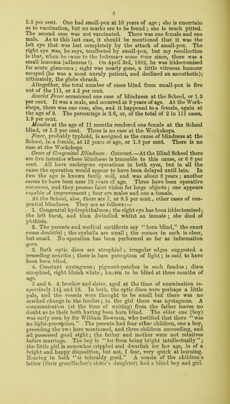 5.3 per cent. One had small-pox at 10 years of age ; she is uncertain as to vaccination, but no marks are to be found ; she is much pitted. The second case was not vaccinated. There was one female and one male. As to this last case, it should be mentioned that it was the left eye that was lost completely by the attack of small-pox. The right eye was, he says, unaffected by small-pox, but my recollection is that, when he came to the Infirmary some time since, there was a small leucoma (adherens ?). On April 3rd, 1882, he was iridectomised for acute glaucoma ; sight was nearly gone, a little vitreous humour escaped (he was a most unruly patient, and declined an anaesthetic); ultimately, the globe shrank. Altogether, the total number of cases blind from small-pox is five out of the 111, or 4.5 per cent. Scarlet Fever occasioned one case of blindness at the School, or 1.3 per cent. It was a male, and occurred at 9 years of age. At the Work- shops, there was one case, also, and it happened to a female, again at the age of 9. The percentage is 2.6, or, of the total of 2 in 111 cases, 1.9 per cent. Measles at the age of 11 months rendered one female at the School blind, or 1,3 per cent. There is no case at the Workshops. Fever, probably typhoid, is assigned as the cause of blindness at the School, in a female, at 15 years ot age, or 1.3 per cent. There is no case at the Workshops. Cases of Congenital Blindness : Cataract.—At the Blind School there are five inmates whose blindness is traceable to this cause, or 6 8 per cent. All have undergone operations in both eyes, but in all the cases the operation would appear to have been delayed until late. In two the age is known fairly well, and was about 8 years ; another seems to Lave been near 10 years of age. Three have been operative successes, and they possess faint vision for large objects ; one appears c^,pab!e of improvement ; four are males and one a i'emale. At the School, also, there are 7, or 9.5 per cent., other cases of con- genital blindness. They are as lollov/s:— 1. Congenital hydrophtbalraos; the right eye has been iridectomised; the left burst, and then dwindled whilst an inmate ; she died of plithisis. 2. The parents and medical certificate say born blind, the exact cause doubti'ul ; the eyeballs are small ; the cornea in each is clear, but small. No operation has been performed as far as information gOftS. 3. Both optic discs are atrophied ; irregular edges suggested a preceding neuritis ; there is bare perception of light; is said to have been born blind. 4. Constant nystagmus; pigment-patches in each fundus ; discs atrophied, right bluish white ; known to be blind at three months of age. 5 and 6. A brother and sister, aged at the time of examination re- spectively 14^ and 13. In both, the optic discs were perhaps a little pale, and the vessels were thought to be small but there was no marked change in the fundus ; in the girl there was nystagmus. A communication (at the time of writing) from the father leaves no doubt as to their both having been born blind. The elder one (boy) was eaily seen by Sir William Bowman, who testified that there  was no light-perception. The parents had four other children, one a boy, preceding the two here mentioned, and three children succeeding, and all possessed good sight; the father and mother were not relatives before marriage. The boy is far from being bright intellectually  ; the little girl is somewhat crippled and dwarfish for her age, is of a bright and happy disposition, but not, I fear, very quick at learning. Hearing in both is tolerably good. A cousin of the children's father (their grandfather's sister's daughter) had a blind boy and girl.