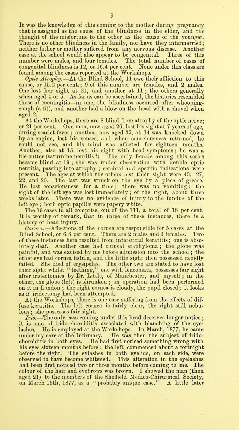 s It was the knowledge of this coming to the mother during pregnancy that is assigned as the cause of the blindness in the elder, and the thought of the misfortune to the other as the cause of the younger. There is no other blindness in the family, nor hare they intermarried; neither father or mother suffered from any nervous disease. Another case at the school would also appear to be congenital. Three of this number were males, and four females. The total number of cases of congenital blindness is 12, or 16.4 per cent. None under this class are found among the cases reported at the Workshops. Optic Atrophy.—At the Blind School, 11 owe their affliction to this cause, or 15.2 per cent.; 9 of this number are females, and 2 males. One lost her sight at 21, and another at 11 ; the others generally when aged 4 or 5. As far as can be ascertained, the histories resembled those of meningitis—in one, the blindness occurred after whooping- cough (a fit), and another had a blow on the head with a shovel when aged 2. At the Workshops, there are 8 blind from atrophy of the optic nerve; or 21 per cent. One man, now a^ed 26, lost his t<ight at 7 years of age, during scarlet fever; another, now aged 35, at 14 was knocked down by an engine, lost his senses, and when consciousness returned, he could not see, and his mind was alFected for eighteen mouths. Another, also at 15, lost his sight with head-symptoms ; he was a tile-cutter (saturnine neuritis ?). The only female among this seri( s became blind at 19 ; she was under observation with double optic neuritis, passing into atrophy ; cerebral and specific indications were ]»resent. The ages at which the others Inst their sight were 43, 27, 22, and 20. The last was struck on the eye by a piece of grease. He lost consciousness for a time; there was no vomiting ; the sight of the left eye was lost immediately ; of the right, abouc three weeks later. There was no evidence ot injury iu the fundu-i of the left eye ; both optic papillae were papery white. The 19 cases iu all comprise, out of the 111, a total of 18 per cent. It is worthy of remark, that in three of the^e iustaoces, there is a history of head injury. Cornea.—Affections of the cornea are responsible for 5 ca«es at the Blind School, or 6.8 per cent. There are 2 males and 3 lemales. Two of these instances here resulted from interstitial keratitis; one is abso- lutely deaf. Another case had corneal staphyloma ; the globe was painful, and was excised by me before admission into the school; the other eye had cornea fistula, and the little sight tht-n possessed rapidly failed. She died of erysipelas. The other two are stated to have lost their sight whilst teething, oiie with leucornata, possesses fair sight after iridectomies by Dr. Little, of Manchester, and myself; in the other, the globe (left) is shrunken ; an operation had been performed on it in London ; the right cornea is cloudy, the pupil closed; it looks as it iridectomy had been attempted. At the Workshops, there is one case suffering from the effects of dif- fuse keratitis. The left cornea is fairly clear, the right still nebu- lous ; she possesses fair sight. Iris.—The only case coming under this head deserves longer notice ; it is one of irido-choroiditis associated with blanching of the eye- lashes. He is employed at the Workshops. In March, 1877, he came under my care at the Infirmary. He was then the subject of irido- choroiditis in both eyes. He had first noticed something wrong with his eyes sixteen months before ; the left commenced about a fortnight before the right. The eylashes in both eyelids, on each side, were observed to have become whitened. This alteration in the eyelashes had been first noticed two or three months before coming to me. The colour of the hair and eyebrows was brown. I showed the man (then aged 21) to the members of the Sheffield Medico-Chirurgical Society, on March 15th, 1877, as a  probably unique case. A little later