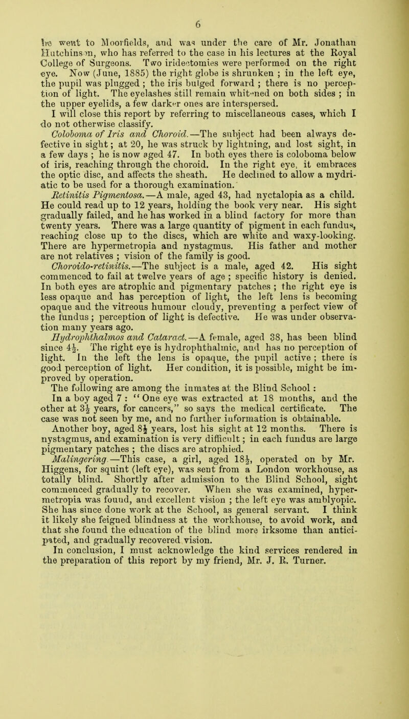 wewt to Moorfio.lds, and vva^ under the care of Mr. Jonathan ilutchins who has referred to the case in his lectures at the Royal College of Surgeons. Two iride-^.tomies were performed on the right eye. Now (June, 1885) the right globe is shrunken ; in the left eye, the pupil was plugged ; the iris bulged forward ; there is no percep- tion of light. The eyelashes still remain whit-'ued on both sides ; in the upper eyelids, a few dark^-r ones are interspersed. I will close this report by referring to miscellaneous cases, which I do not otherwise classify. Coloboma of Iris and Choroid.—The subject had been always de- fective in sight; at 20, he was struck by lightning, and lost sight, in a few days ; he is now aged 47. In both eyes there is coloboma below of iris, reaching through the choroid. In the right eye, it embraces the optic disc, and affects the sheath. He declined to allow a mydri- atic to be used for a thorough examination. Retinitis Pigmentosa.—A male, aged 43, had nyctalopia as a child. He could read up to 12 years, holding the book very near. His sight gradually failed, and he has worked in a blind factory for more than twenty years. There was a large quantity of pigment in each fundus, reaching close up to the discs, which are white and waxy-looking. There are hypermetropia and nystagmus. His father and mother are not relatives ; vision of the family is good. Choroido-retinitis.—The subject is a male, aged 42. His sight commenced to fail at twelve years of age ; specific history is denied. In both eyes are atrophic and pigmentary patches ; the right eye is less opaque and has perception of light, the left lens is becoming opaque and the vitreous humour cloudy, preventing a perfect view of the fundus ; perception of light is defective. He was under observa- tion many years ago. Hydrojjhthalmos and Cataract.—A female, aged 38, has been blind since 4^. The right eye is hydrophthalmic, and has no perception of light. In the left the lens is opaque, the pupil active ; there is good perception of light. Her condition, it is possible, might be im- proved by operation. The following are among the inmates at the Blind School: In a boy aged 7 : One eye was extracted at 18 months, and the other at 3^ years, for cancers, so says the medical certificate. The case was not seen by me, and no farther information is obtainable. Another boy, aged 8^ years, lost his sight at 12 months. There is nystagmus, and examination is very difficult; in each fundus are large pigmentary patches ; the discs are atrophied. Malingering.—This case, a girl, aged 18|, operated on by Mr. Higgens, for squint (left eye), was sent from a London workhouse, as totally blind. Shortly after admission to the Blind School, sight commenced gradually to recover. When she was examined, hyper- metropia was found, and excellent vision ; the left eye was amblyopic. She has since done work at the School, as general servant. I think it likely she feigned blindness at the workhouse, to avoid work, and that she found the education of the blind more irksome than antici- pated, and gradually recovered vision. In conclusion, I must acknowledge the kind services rendered in the preparation of this report by my friend, Mr. J. R. Turner.