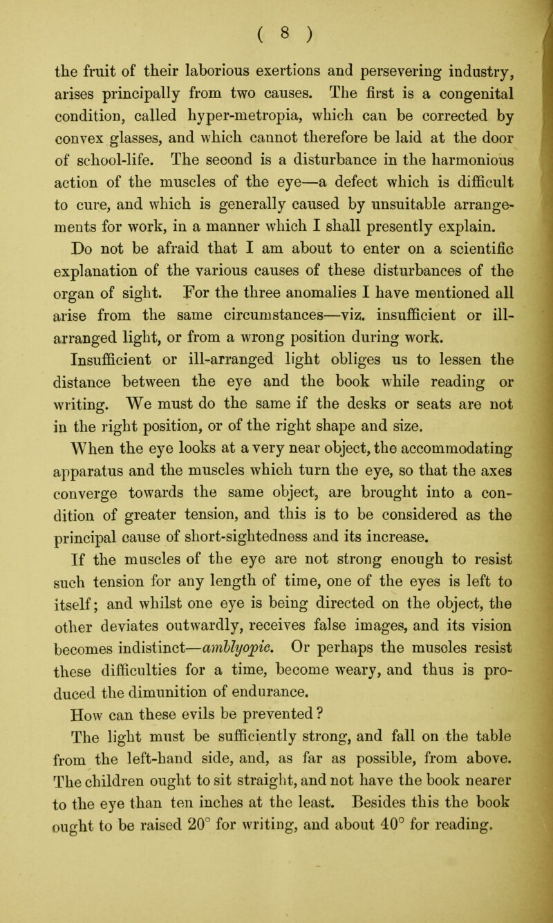 the fruit of their laborious exertions and persevering industry, arises principally from two causes. The first is a congenital condition, called hyper-metropia, which can be corrected by convex glasses, and which cannot therefore be laid at the door of school-life. The second is a disturbance in the harmonious action of the muscles of the eye—a defect which is difficult to cure, and which is generally caused by unsuitable arrange- ments for work, in a manner which I shall presently explain. Do not be afraid that I am about to enter on a scientific explanation of the various causes of these disturbances of the organ of sight. For the three anomalies I have mentioned all arise from the same circumstances—viz. insufficient or ill- arranged light, or from a wrong position during work. Insufficient or ill-arranged light obliges us to lessen the distance between the eye and the book while reading or writing. We must do the same if the desks or seats are not in the right position, or of the right shape and size. When the eye looks at a very near object, the accommodating apparatus and the muscles which turn the eye, so that the axes converge towards the same object, are brought into a con- dition of greater tension, and this is to be considered as the principal cause of short-sightedness and its increase. If the muscles of the eye are not strong enough to resist such tension for any length of time, one of the eyes is left to itself; and whilst one eye is being directed on the object, the other deviates outwardly, receives false images, and its vision becomes indistinct—amblyopic. Or perhaps the muscles resist these difficulties for a time, become weary, and thus is pro- duced the dimunition of endurance. How can these evils be prevented ? The light must be sufficiently strong, and fall on the table from the left-hand side, and, as far as possible, from above. The children ought to sit straight, and not have the book nearer to the eye than ten inches at the least. Besides this the book ought to be raised 20° for writing, and about 40° for reading.