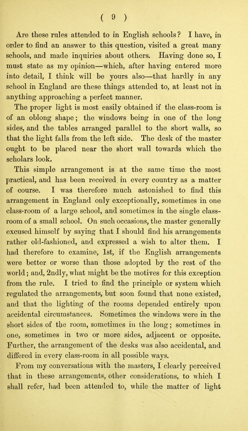 Are these rules attended to in English schools ? I have, in order to find an answer to this question, visited a great many- schools, and made inquiries about others. Having done so, I must state as my opinion—which, after having entered more into detail, I think will be yours also—that hardly in any school in England are these things attended to, at least not in anything approaching a perfect manner. The proper light is most easily obtained if the class-room is of an oblong shape; the windows being in one of the long sides, and the tables arranged parallel to the short walls, so that the light falls from the left side. The desk of the master ought to be placed near the short wall towards which the scholars look. This simple arrangement is at the same time the most practical, and has been received in every country as a matter of course. I was therefore much astonished to find this arrangement in England only exceptionally, sometimes in one class-room of a large school, and sometimes in the single class- room of a small school. On such occasions, the master generally excused himself by saying that I should find his arrangements rather old-fashioned, and expressed a wish to alter them. I had therefore to examine, 1st, if the English arrangements were better or worse than those adopted by the rest of the world; and, 2ndly, what might be the motives for this exception from the rule. I tried to find the principle or system which regulated the arrangements, but soon found that none existed, and that the lighting of the rooms depended entirely upon accidental circumstances. Sometimes the windows were in the short sides of the room, sometimes in the long; sometimes in one, sometimes in two or more sides, adjacent or opposite. Further, the arrangement of the desks was also accidental, and differed in every class-room in all possible ways. From my conversations with the masters, I clearly perceived that in these arrangements, other considerations, to which I shall refer, had been attended to, while the matter of light