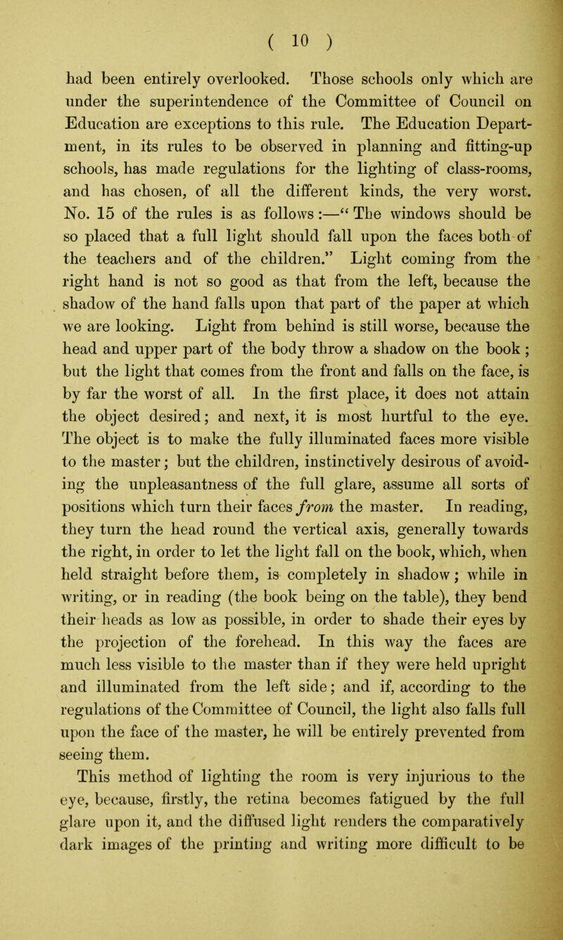 had been entirely overlooked. Those schools only which are under the superintendence of the Committee of Council on Education are exceptions to this rule. The Education Depart- ment, in its rules to be observed in planning and fitting-up schools, has made regulations for the lighting of class-rooms, and has chosen, of all the different kinds, the very worst. No. 15 of the rules is as follows:—The windows should be so placed that a full light should fall upon the faces both of the teachers and of the children. Light coming from the right hand is not so good as that from the left, because the shadow of the hand falls upon that part of the paper at which we are looking. Light from behind is still worse, because the head and upper part of the body throw a shadow on the book ; but the light that comes from the front and falls on the face, is by far the worst of all. In the first place, it does not attain the object desired; and next, it is most hurtful to the eye. The object is to make the fully illuminated faces more visible to the master; but the children, instinctively desirous of avoid- ing the unpleasantness of the full glare, assume all sorts of positions which turn their faces from the master. In reading, they turn the head round the vertical axis, generally towards the right, in order to let the light fall on the book, which, when held straight before them, is completely in shadow; while in writing, or in reading (the book being on the table), they bend their heads as low as possible, in order to shade their eyes by the projection of the forehead. In this way the faces are much less visible to the master than if they were held upright and illuminated from the left side; and if, according to the regulations of the Committee of Council, the light also falls full upon the face of the master, he will be entirely prevented from seeing them. This method of lighting the room is very injurious to the eye, because, firstly, the retina becomes fatigued by the full glare upon it, and the diffused light renders the comparatively dark images of the printing and writing more difficult to be