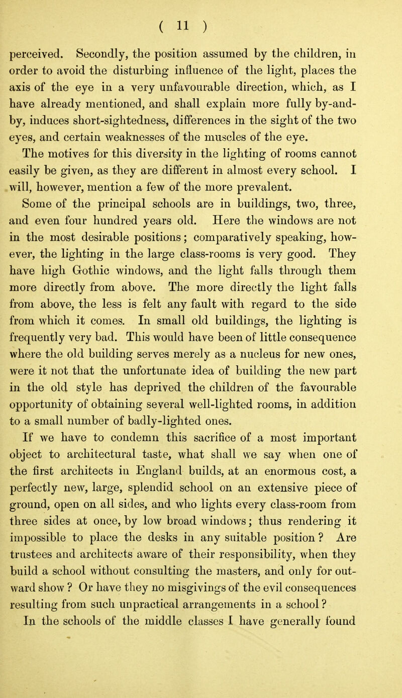 perceived. Secondly, the position assumed by the children, in order to avoid the disturbing influence of the light, places the axis of the eye in a very unfavourable direction, which, as I have already mentioned, and shall explain more fully by-and- by, induces short-sightedness, differences in the sight of the two eyes, and certain weaknesses of the muscles of the eye. The motives for this diversity in the lighting of rooms cannot easily be given, as they are different in almost every school. I will, however, mention a few of the more prevalent. Some of the principal schools are in buildings, two, three, and even four hundred years old. Here the windows are not in the most desirable positions; comparatively speaking, how- ever, the lighting in the large class-rooms is very good. They have high Gothic windows, and the light falls through them more directly from above. The more directly the light falls from above, the less is felt any fault with regard to the side from which it comes. In small old buildings, the lighting is frequently very bad. This would have been of little consequence where the old building serves merely as a nucleus for new ones, were it not that the unfortunate idea of building the new part in the old style has deprived the children of the favourable opportunity of obtaining several well-lighted rooms, in addition to a small number of badly-lighted ones. If we have to condemn this sacrifice of a most important object to architectural taste, what shall we say when one of the first architects in England builds, at an enormous cost, a perfectly new, large, splendid school on an extensive piece of ground, open on all sides, and who lights every class-room from three sides at once, by low broad windows; thus rendering it impossible to place the desks in any suitable position ? Are trustees and architects aware of their responsibility, when they build a school without consulting the masters, and only for out- ward show ? Or have they no misgivings of the evil consequences resulting from such unpractical arrangements in a school ? In the schools of the middle classes I have generally found