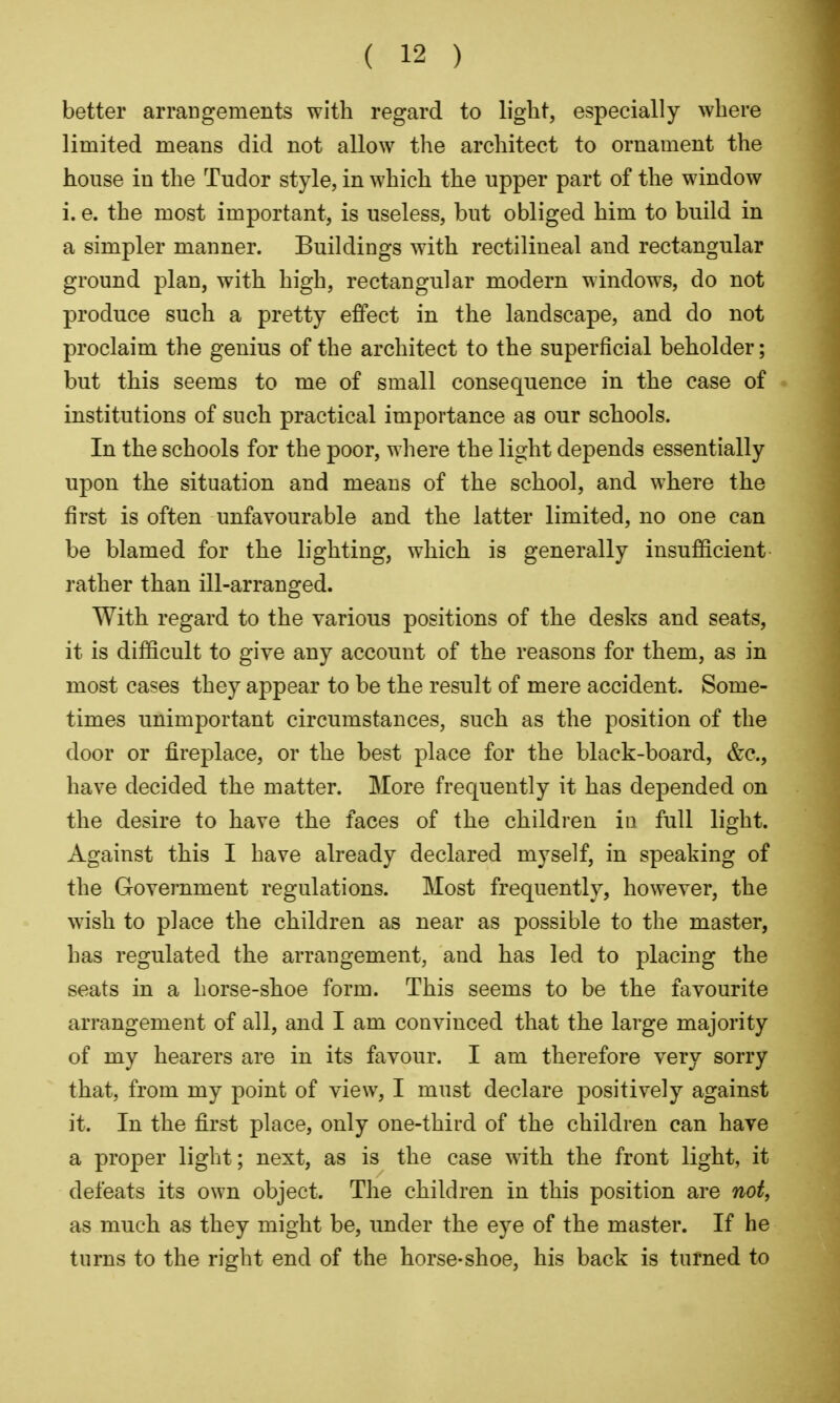 better arraDgements with regard to light, especially where limited means did not allow the architect to ornament the house in the Tudor style, in which the upper part of the window i. e. the most important, is useless, but obliged him to build in a simpler manner. Buildings with rectilineal and rectangular ground plan, with high, rectangular modern windows, do not produce such a pretty effect in the landscape, and do not proclaim the genius of the architect to the superficial beholder; but this seems to me of small consequence in the case of institutions of such practical importance as our schools. In the schools for the poor, where the light depends essentially upon the situation and means of the school, and where the first is often unfavourable and the latter limited, no one can be blamed for the lighting, which is generally insufficient rather than ill-arranged. With regard to the various positions of the desks and seats, it is difficult to give any account of the reasons for them, as in most cases they appear to be the result of mere accident. Some- times unimportant circumstances, such as the position of the door or fireplace, or the best place for the black-board, &c., have decided the matter. More frequently it has depended on the desire to have the faces of the children in full light. Against this I have already declared myself, in speaking of the Government regulations. Most frequently, however, the wish to place the children as near as possible to the master, has regulated the arrangement, and has led to placing the seats in a horse-shoe form. This seems to be the favourite arrangement of all, and I am convinced that the large majority of my hearers are in its favour. I am therefore very sorry that, from my point of view, I must declare positively against it. In the first place, only one-third of the children can have a proper light; next, as is the case with the front light, it defeats its own object. The children in this position are not, as much as they might be, imder the eye of the master. If he turns to the right end of the horse-shoe, his back is turned to