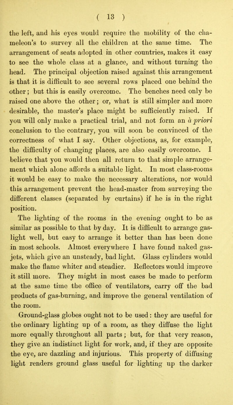 tlie left, and his eyes would require the mobility of the cha- meleon's to survey all the children at the same time. The arrangement of seats adopted in other countries, makes it easy to see the whole class at a glance, and without turning the head. The principal objection raised against this arrangement is that it is difficult to see several rows placed one behind the other; but this is easily overcome. The benches need only be raised one above the other; or, what is still simpler and more desirable, the master's place might be sufficiently raised. If you will only make a practical trial, and not form an a priori conclusion to the contrary, you will soon be convinced of the correctness of what I say. Other objections, as, for example, the difficulty of changing places, are also easily overcome. I believe that you would then all return to that simple arrange- ment which alone aflfords a suitable light. In most class-rooms it would be easy to make the necessary alterations, nor would this arrangement prevent the head-master from surveying the different classes (separated by curtains) if he is in the right position. The lighting of the rooms in the evening ought to be as similar as possible to that by day. It is difficult to arrange gas- light well, but easy to arrange it better than has been done in most schools. Almost everywhere I have found naked gas- jets, which give an unsteady, bad light. Glass cylinders would make the flame whiter and steadier. Keflectors would improve it still more. They might in most cases be made to perform at the same time the office of ventilators, carry off the bad products of gas-burning, and improve the general ventilation of the room. Ground-glass globes ought not to be used : they are useful for the ordinary lighting up of a room, as they diffuse the light more equally throughout all parts; but, for that very reason, they give an indistinct light for work, and, if they are opposite the eye, are dazzling and injurious. This property of diffusing light renders ground glass useful for lighting up the darker