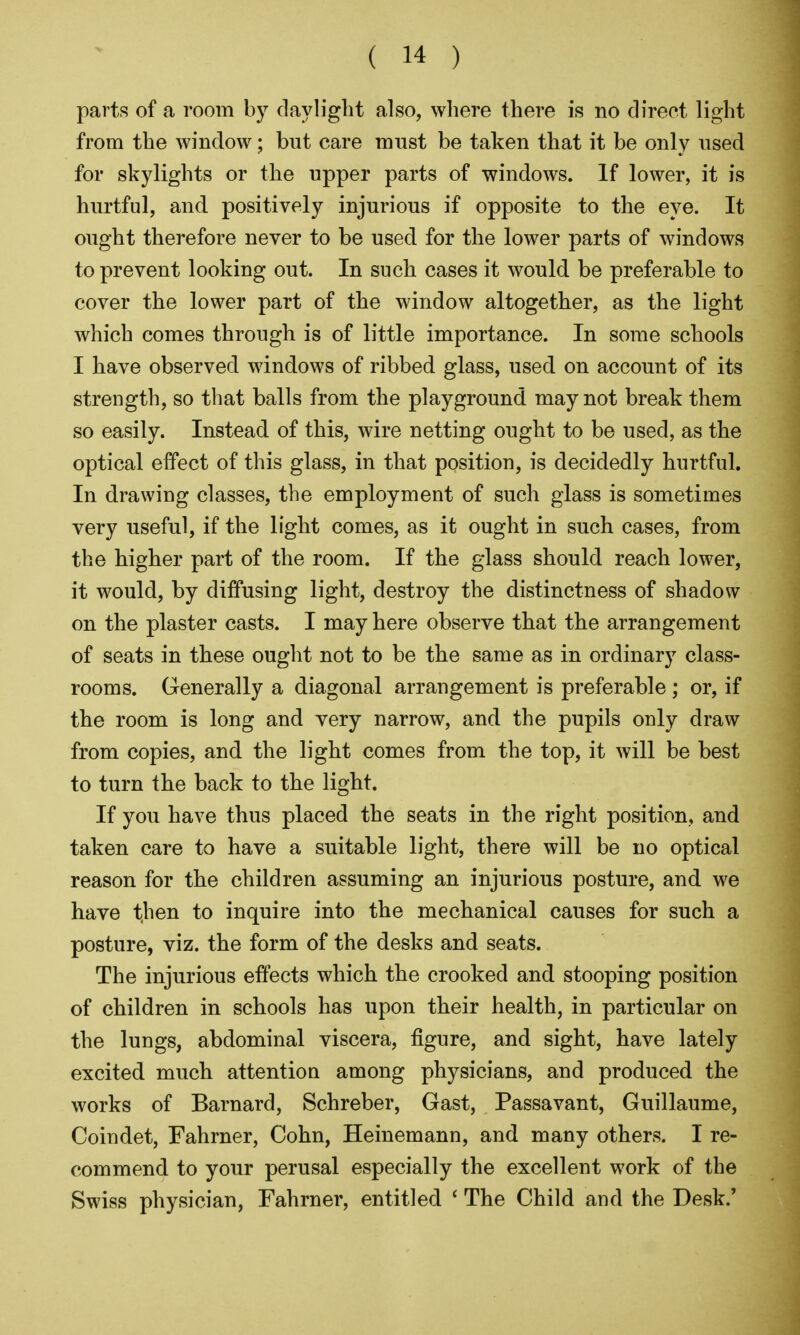 parts of a room by daylight also, where there is no direct light from the window; but care must be taken that it be only used for skylights or the upper parts of windows. If lower, it is hurtful, and positively injurious if opposite to the eye. It ought therefore never to be used for the lower parts of windows to prevent looking out. In such cases it would be preferable to cover the lower part of the window altogether, as the light which comes through is of little importance. In some schools I have observed windows of ribbed glass, used on account of its strength, so that balls from the playground may not break them so easily. Instead of this, wire netting ought to be used, as the optical effect of this glass, in that position, is decidedly hurtful. In drawing classes, the employment of such glass is sometimes very useful, if the light comes, as it ought in such cases, from the higher part of the room. If the glass should reach lower, it would, by diffusing light, destroy the distinctness of shadow on the plaster casts. I may here observe that the arrangement of seats in these ought not to be the same as in ordinary class- rooms. Generally a diagonal arrangement is preferable; or, if the room is long and very narrow, and the pupils only draw from copies, and the light comes from the top, it will be best to turn the back to the light. If you have thus placed the seats in the right position, and taken care to have a suitable light, there will be no optical reason for the children assuming an injurious posture, and we have then to inquire into the mechanical causes for such a posture, viz. the form of the desks and seats. The injurious effects which the crooked and stooping position of children in schools has upon their health, in particular on the lungs, abdominal viscera, figure, and sight, have lately excited much attention among physicians, and produced the works of Barnard, Schreber, Gast, Passavant, Guillaume, Coindet, Fahrner, Cohn, Heinemann, and many others. I re- commend to your perusal especially the excellent work of the Swiss physician, Fahrner, entitled * The Child and the Desk.'