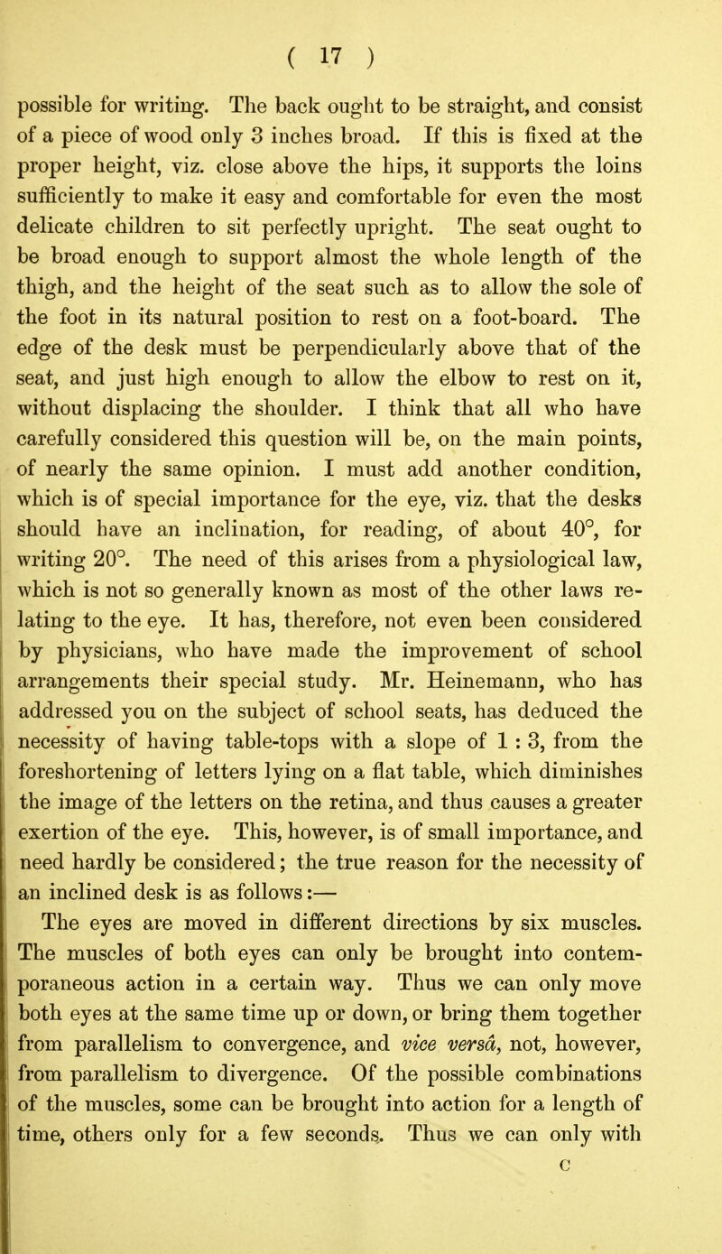 possible for writing. The back ought to be straight, and consist of a piece of wood only 3 inches broad. If this is fixed at the proper height, viz. close above the hips, it supports the loins sufficiently to make it easy and comfortable for even the most delicate children to sit perfectly upright. The seat ought to be broad enough to support almost the whole length of the thigh, and the height of the seat such as to allow the sole of the foot in its natural position to rest on a foot-board. The edge of the desk must be perpendicularly above that of the seat, and just high enough to allow the elbow to rest on it, without displacing the shoulder. I think that all who have carefully considered this question will be, on the main points, of nearly the same opinion. I must add another condition, which is of special importance for the eye, viz. that the desks should have an inclination, for reading, of about 40°, for writing 20°. The need of this arises from a physiological law, which is not so generally known as most of the other laws re- lating to the eye. It has, therefore, not even been considered by physicians, who have made the improvement of school arrangements their special study. Mr. Heinemann, who has addressed you on the subject of school seats, has deduced the necessity of having table-tops with a slope of 1 : 3, from the foreshortening of letters lying on a flat table, which diminishes the image of the letters on the retina, and thus causes a greater exertion of the eye. This, however, is of small importance, and need hardly be considered; the true reason for the necessity of an inclined desk is as follows:— The eyes are moved in different directions by six muscles. The muscles of both eyes can only be brought into contem- poraneous action in a certain way. Thus we can only move both eyes at the same time up or down, or bring them together from parallelism to convergence, and vice versa, not, however, from parallelism to divergence. Of the possible combinations of the muscles, some can be brought into action for a length of time, others only for a few seconds.. Thus we can only with