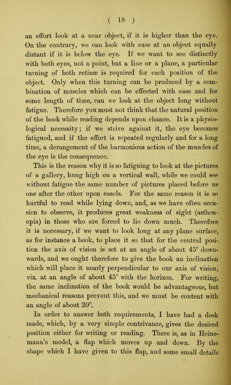 an effort look at a near object, if it is higher than the eye. On the contrary, we can look with ease at an object equally distant if it is below the eye. If we want to see distinctly with both eyes, not a point, but a line or a plane, a particular turning of both retinsG is required for each position of the object. Only when this turning can be produced by a com- bination of muscles which can be effected with ease and for some length of time, can we look at the object long without fatigue. Therefore you must not think that the natural position of the book while reading depends upon chance. It is a physio- logical necessity; if we strive against it, the eye becomes fatigued, and if the effort is repeated regularly and for a long time, a derangement of the harmonious action of the muscles of the eye is the consequence. This is the reason why it is so fatiguing to look at the pictures of a gallery, hung high on a vertical wall, while we could see without fatigue the same number of pictures placed before us one after the other upon easels. For the same reason it is so hurtful to read while lying down, and, as we have often occa- sion to observe, it produces great weakness of sight (asthen- opia) in those who are forced to lie down much. Therefore it is necessary, if we want to look long at any plane surface, as for instance a book, to place it so that for the central posi- tion the axis of vision is set at an angle of about 45° down- wards, and we ought therefore to give the book an inclination which will place it nearly perpendicular to our axis of vision, viz. at an angle of about 45° with the horizon. For writing, the same inclination of the book would be advantageous, but mechanical reasons prevent this, and we must be content with an angle of about 20°. In order to answer both requirements, I have had a desk made, which, by a very simple contrivance, gives the desired position either for writing or reading. There is, as in Heine- mann's model, a flap which moves up and down. By the shape which I have given to this flap, and some small details