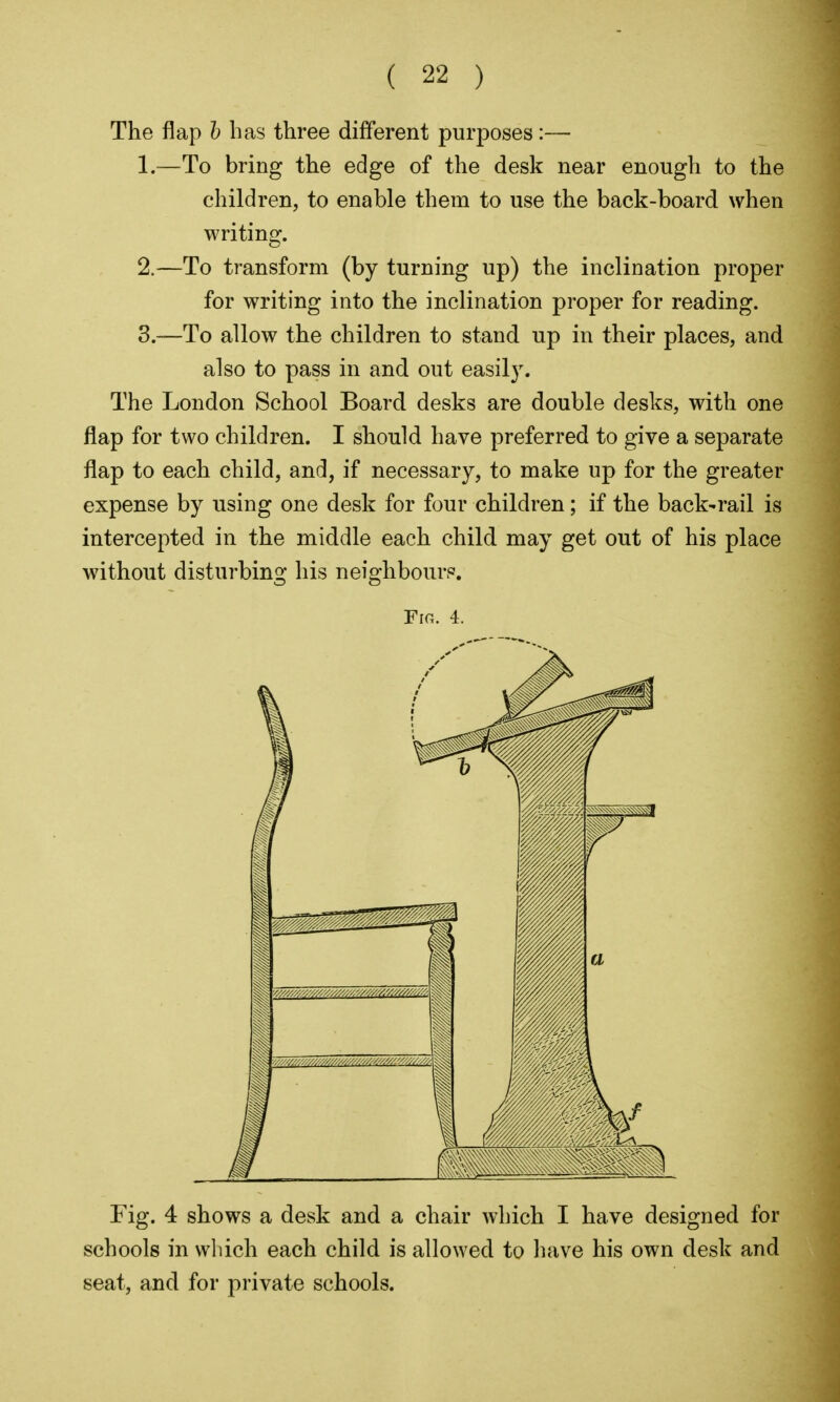 The flap h has three different purposes:— 1. —To bring the edge of the desk near enough to the children, to enable them to use the back-board when writing. 2. —To transform (by turning up) the inclination proper for writing into the inclination proper for reading. 3. —To allow the children to stand up in their places, and also to pass in and out easil3\ The London School Board desks are double desks, with one flap for two children. I should have preferred to give a separate flap to each child, and, if necessary, to make up for the greater expense by using one desk for four children; if the back-rail is intercepted in the middle each child may get out of his place without distui'bing his neighbour?. Fig. 4. Fig. 4 shows a desk and a chair which I have designed for schools in which each child is allowed to have his own desk and seat, and for private schools.