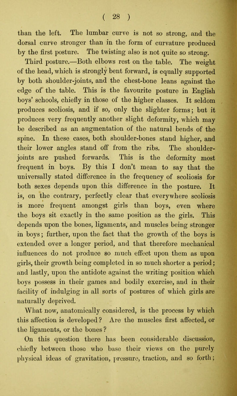 than the left. The lumbar curve is not so strong, and the dorsal curve stronger than in the form of curvature produced by the first posture. The twisting also is not quite so strong. Third posture.—Both elbows rest on the table. The weight of the head, which is strongly bent forward, is equally supported by both shoulder-joints, and the chest-bone leans against the edge of the table. This is the favourite posture in English boys' schools, chiefly in those of the higher classes. It seldom produces scoliosis, and if so, only the slighter forms; but it produces very frequently another slight deformity, which may be described as an augmentation of the natural bends of the spine. In these cases, both shoulder-bones stand higher, and their lower angles stand off from the ribs. The shoulder- joints are pushed forwards. This is the deformity most frequent in boys. By this I don't mean to say that the universally stated difference in the frequency of scoliosis for both sexes depends upon this difference in the posture. It is, on the contrary, perfectly clear that everywhere scoliosis is more frequent amongst girls than boys, even where the boys sit exactly in the same position as the girls. This depends upon the bones, ligaments, and muscles being stronger in boys; further, upon the fact that the growth of the boys is extended over a longer period, and that therefore mechanical influences do not produce so much effect upon them as upon girls, their growth being completed in so much shorter a period; and lastly, upon the antidote against the writing position which boys possess in their games and bodily exercise, and in their facility of indulging in all sorts of postures of which girls are naturally deprived. What now, anatomically considered, is the process by which this affection is developed ? Are the muscles first affected, or the ligaments, or the bones ? On this question there has been considerable discussion, chiefly between those who base their views on the purely physical ideas of gravitation, })ressure, traction, and so forth;