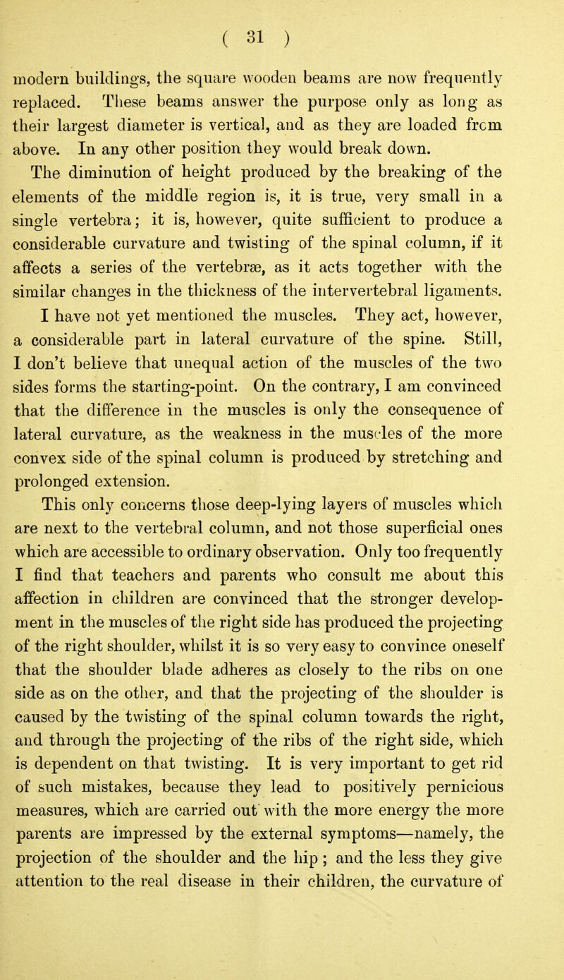 modern buildings, the square wooden beams are now frequently replaced. These beams answer the purpose only as long as their largest diameter is vertical, and as they are loaded frcm above. In any other position they would break down. The diminution of height produced by the breaking of the elements of the middle region is, it is true, very small in a single vertebra; it is, however, quite sufficient to produce a considerable curvature and twisting of the spinal column, if it affects a series of the vertebrae, as it acts together with the similar changes in the thickness of the intervertebral ligaments. I have not yet mentioned the muscles. They act, however, a considerable part in lateral curvature of the spine. Still, I don't believe that unequal action of the muscles of the two sides forms the starting-point. On the contrary, I am convinced that the difference in the muscles is only the consequence of lateral curvature, as the weakness in the muscles of the more convex side of the spinal column is produced by stretching and prolonged extension. This only concerns those deep-lying layers of muscles which are next to the vertebral column, and not those superficial ones which are accessible to ordinary observation. Only too frequently I find that teachers and parents who consult me about this affection in children are convinced that the stronger develop- ment in the muscles of the right side has produced the projecting of the right shoulder, w^iilst it is so very easy to convince oneself that the shoulder blade adheres as closely to the ribs on one side as on the other, and that the projecting of the shoulder is caused by the twisting of the spinal column towards the right, and through the projecting of the ribs of the right side, which is dependent on that twisting. It is very important to get rid of such mistakes, because they lead to positively pernicious measures, which are carried out with the more energy the more parents are impressed by the external symptoms—namely, the projection of the shoulder and the hip; and the less they give attention to the real disease in their children, the curvature of