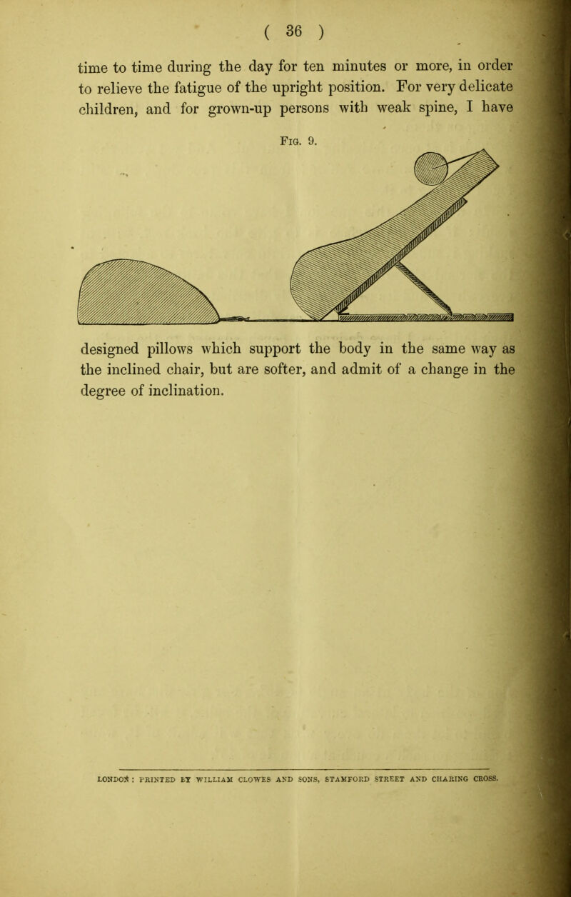 time to time during the day for ten minutes or more, in order to relieve the fatigue of the upright position. For very delicate children, and for grown-up persons with weak spine, I have Fig. 9. designed pillows which support the body in the same way as the inclined chair, but are softer, and admit of a change in the degree of inclination. LONDON : PRINTED BT WILLIAM CLOWES AND SONS, STAMFORD STREET AND CHARING CROSS.