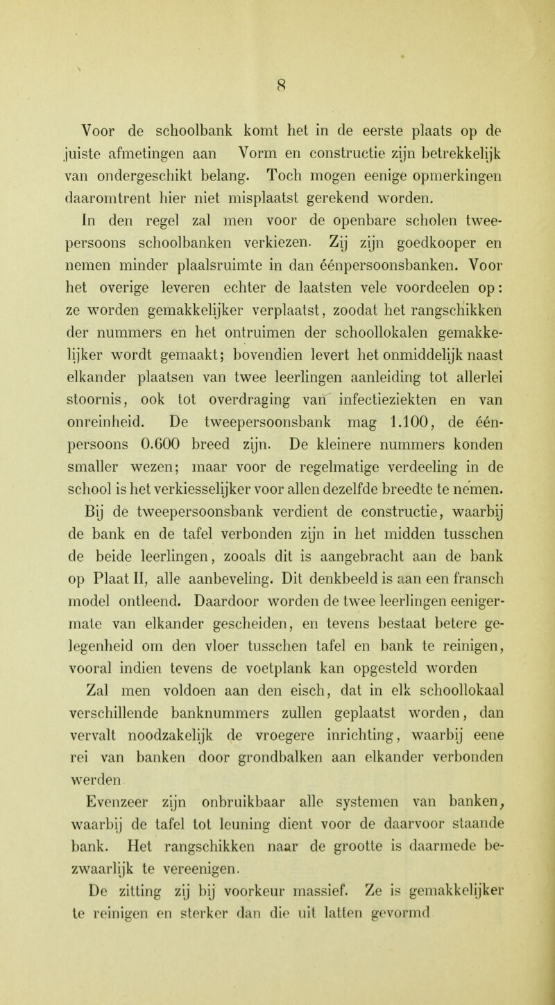 Voor de schoolbank komt het in de eerste plaats op de juiste afmetingen aan Vorm en constructie zijn betrekkelijk van ondergeschikt belang. Toch mogen eenige opmerkingen daaromtrent hier niet misplaatst gerekend worden. In den regel zal men voor de openbare scholen twee- persoons schoolbanken verkiezen. Zij zijn goedkooper en nemen minder plaalsruimte in dan éénpersoonsbanken. Voor het overige leveren echter de laatsten vele voordeden op: ze worden gemakkelijker verplaatst, zoodat het rangschikken der nummers en het ontruimen der schoollokalen gemakke- lijker wordt gemaakt; bovendien levert het onmiddelijk naast elkander plaatsen van twee leerlingen aanleiding tot allerlei stoornis, ook tot overdraging van infectieziekten en van onreinheid. De tweepersoonsbank mag 1.100, de één- persoons 0.600 breed zijn. De kleinere nummers konden smaller wezen; maar voor de regelmatige verdeeling in de school is het verkiesselijker voor allen dezelfde breedte te nemen. Bij de tweepersoonsbank verdient de constructie, waarbij de bank en de tafel verbonden zijn in het midden tusschen de beide leerlingen, zooals dit is aangebracht aan de bank op Plaat II, alle aanbeveling. Dit denkbeeld is aan een fransch model ontleend. Daardoor worden de twee leerlingen eeniger- mate van elkander gescheiden, en tevens bestaat betere ge- legenheid om den vloer tusschen tafel en bank te reinigen, vooral indien tevens de voetplank kan opgesteld worden Zal men voldoen aan den eisch, dat in elk schoollokaal verschillende banknummers zullen geplaatst worden, dan vervalt noodzakelijk de vroegere inrichting, waarbij eene rei van banken door grondbalken aan elkander verbonden werden Evenzeer zijn onbruikbaar alle systemen van banken; waarbij de tafel tot leuning dient voor de daarvoor staande bank. Het rangschikken naar de grootte is daarmede be- zwaarlijk te vereenigen. De zitting zij bij voorkeur massief. Ze is gemakkelijker te reinigen en sterker dan <li<i uil latten gevofmd