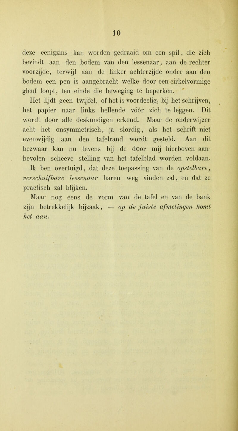 deze eenigzins kan worden gedraaid om een spil, die zich bevindt aan den bodem van den lessenaar, aan de rechter voorzijde, terwijl aan de linker achterzijde onder aan den bodem een pen is aangebracht welke door een cirkelvormige gleuf loopt, ten einde die beweging te beperken. Het lijdt geen twijfel, of het is voordeelig, bij het schrijven, het papier naar links hellende vóór zich te leggen. Dit wordt door alle deskundigen erkend. Maar de onderwijzer acht het onsymmetrisch, ja slordig, als het schrift niet evenwijdig aan den tafelrand wordt gesteld. Aan dit bezwaar kan nu tevens bij de door mij hierboven aan- bevolen scheeve stelling van het tafelblad worden voldaan. Ik ben overtuigd, dat deze toepassing van de opstelbare, verschuifbare lessenaar haren weg vinden zal, en dat ze practisch zal blijken. Maar nog eens de vorm van de tafel en van de bank zijn betrekkelijk bijzaak, — op de juiste afmetingen komt het aan.