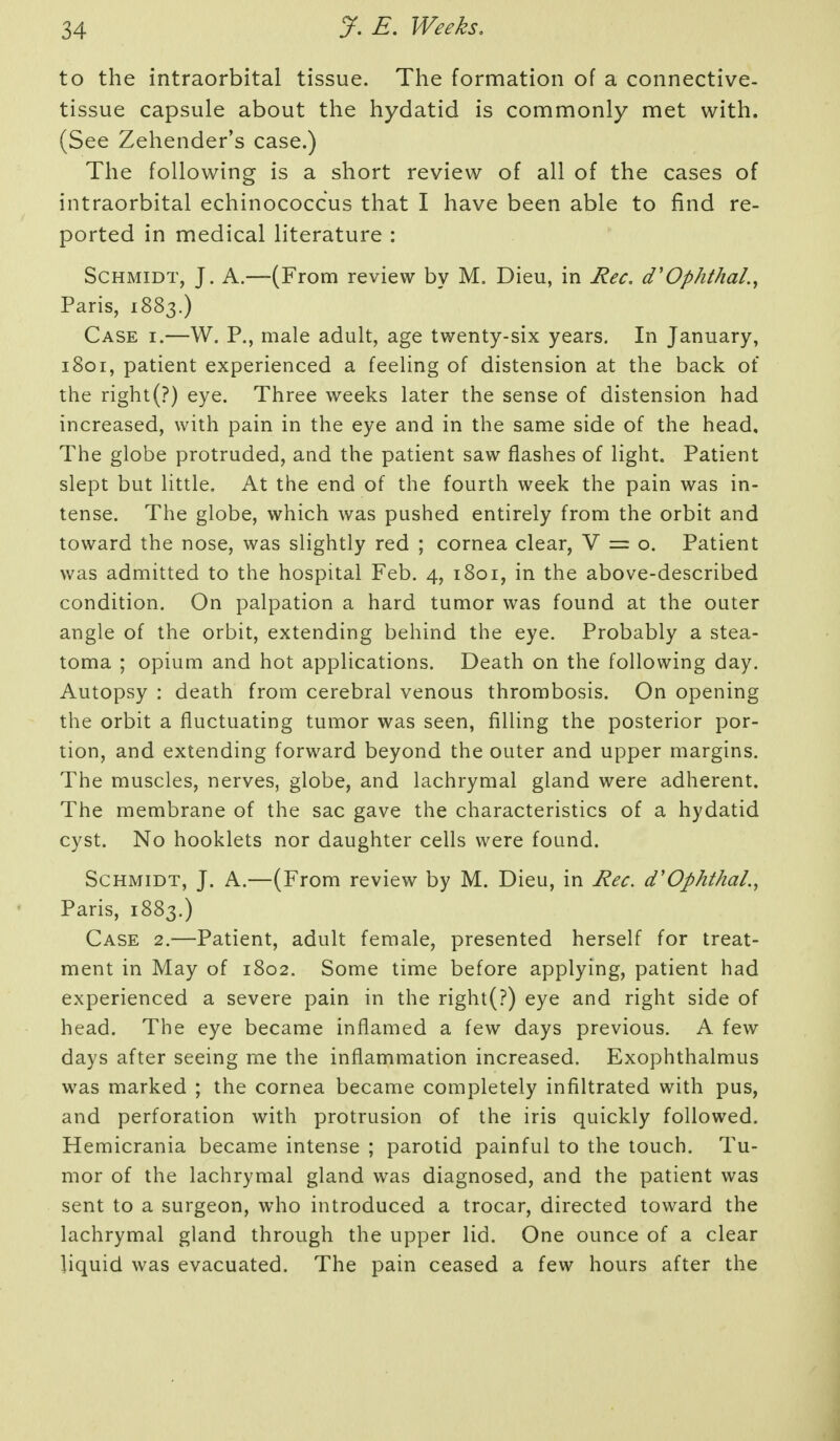 to the intraorbital tissue. The formation of a connective- tissue capsule about the hydatid is commonly met with. (See Zehender's case.) The following is a short review of all of the cases of intraorbital echinococcus that I have been able to find re- ported in medical literature : Schmidt, J. A.—(From review by M. Dieu, in Rec, d'Ophthal.^ Paris, 1883.) Case i.—W. P., male adult, age twenty-six years. In January, 1801, patient experienced a feeling of distension at the back of the right(?) eye. Three weeks later the sense of distension had increased, with pain in the eye and in the same side of the head. The globe protruded, and the patient saw flashes of light. Patient slept but little. At the end of the fourth week the pain was in- tense. The globe, which was pushed entirely from the orbit and toward the nose, was slightly red ; cornea clear, V == o. Patient was admitted to the hospital Feb. 4, 1801, in the above-described condition. On palpation a hard tumor was found at the outer angle of the orbit, extending behind the eye. Probably a stea- toma ; opium and hot applications. Death on the following day. Autopsy : death from cerebral venous thrombosis. On opening the orbit a fluctuating tumor was seen, filling the posterior por- tion, and extending forward beyond the outer and upper margins. The muscles, nerves, globe, and lachrymal gland were adherent. The membrane of the sac gave the characteristics of a hydatid cyst. No booklets nor daughter cells were found. Schmidt, J. A.—(From review by M. Dieu, in Rec. d'OphthaL, Paris, 1883.) Case 2.—Patient, adult female, presented herself for treat- ment in May of 1802. Some time before applying, patient had experienced a severe pain in the right(?) eye and right side of head. The eye became inflamed a few days previous. A few days after seeing me the inflammation increased. Exophthalmus was marked ; the cornea became completely infiltrated with pus, and perforation with protrusion of the iris quickly followed. Hemicrania became intense ; parotid painful to the touch. Tu- mor of the lachrymal gland was diagnosed, and the patient was sent to a surgeon, who introduced a trocar, directed toward the lachrymal gland through the upper lid. One ounce of a clear liquid was evacuated. The pain ceased a few hours after the