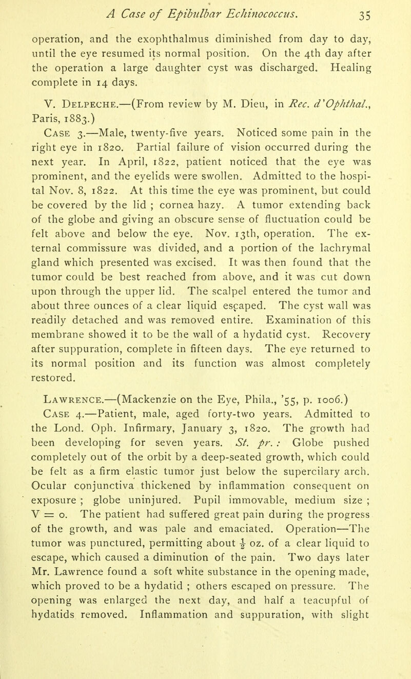 operation, and the exophthalmus diminished from day to day, until the eye resumed its normal position. On the 4th day after the operation a large daughter cyst was discharged. Healing complete in 14 days. V. Delpeche.—(From review by M. Dieu, in Rec. d'OphthaL, Paris, 1883.) Case 3.—Male, twenty-five years. Noticed some pain in the right eye in 1820. Partial failure of vision occurred during the next year. In April, 1822, patient noticed that the eye was prominent, and the eyelids were swollen. Admitted to the hospi- tal Nov. 8, 1822. At this time the eye was prominent, but could be covered by the lid ; cornea hazy. A tumor extending back of the globe and giving an obscure sense of fluctuation could be felt above and below the eye. Nov. 13th, operation. The ex- ternal commissure was divided, and a portion of the lachrymal gland which presented was excised. It was then found that the tumor could be best reached from above, and it was cut down upon through the upper lid. The scalpel entered the tumor and about three ounces of a clear liquid escaped. The cyst wall was readily detached and was removed entire. Examination of this membrane showed it to be the wall of a hydatid cyst. Recovery after suppuration, complete in fifteen days. The eye returned to its normal position and its function was almost completely restored. Lawrence.—(Mackenzie on the Eye, Phila., '55, p. 1006.) Case 4.—Patient, male, aged forty-two years. Admitted to the Lond. Oph. Infirmary, January 3, 1820. The growth had been developing for seven years. St. pr. : Globe pushed completely out of the orbit by a deep-seated growth, which could be felt as a firm elastic tumor just below the supercilary arch. Ocular conjunctiva thickened by inflammation consequent on exposure ; globe uninjured. Pupil immovable, medium size ; V = o. The patient had suffered great pain during the progress of the growth, and was pale and emaciated. Operation—The tumor was punctured, permitting about \ oz. of a clear liquid to escape, which caused a diminution of the pain. Two days later Mr. Lawrence found a soft white substance in the opening made, which proved to be a hydatid ; others escaped on pressure. The opening was enlarged the next day, and half a teacupful of hydatids removed. Inflammation and suppuration, with slight