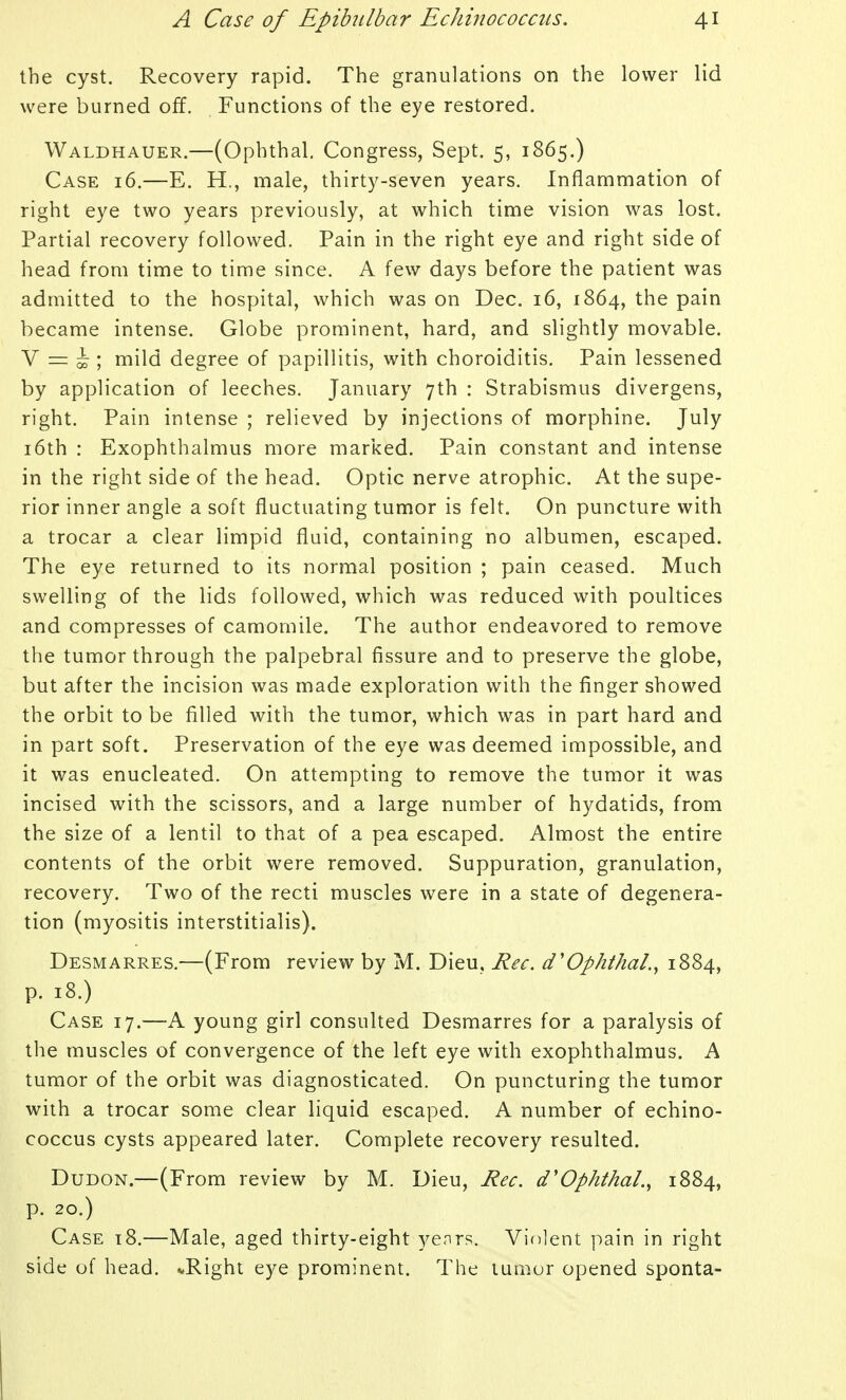 the cyst. Recovery rapid. The granulations on the lower lid were burned off. Functions of the eye restored. Waldhauer.—(Ophthal. Congress, Sept. 5, 1865.) Case 16.—E. H., male, thirty-seven years. Inflammation of right eye two years previously, at which time vision was lost. Partial recovery followed. Pain in the right eye and right side of head from time to time since. A few days before the patient was admitted to the hospital, which was on Dec. 16, 1864, the pain became intense. Globe prominent, hard, and slightly movable. V = i ; mild degree of papillitis, with choroiditis. Pain lessened by application of leeches. January 7th : Strabismus divergens, right. Pain intense ; relieved by injections of morphine. July i6th : Exophthalmus more marked. Pain constant and intense in the right side of the head. Optic nerve atrophic. At the supe- rior inner angle a soft fluctuating tumor is felt. On puncture with a trocar a clear limpid fluid, containing no albumen, escaped. The eye returned to its normal position ; pain ceased. Much swelling of the lids followed, which was reduced with poultices and compresses of camomile. The author endeavored to remove the tumor through the palpebral fissure and to preserve the globe, but after the incision was made exploration with the finger showed the orbit to be filled with the tumor, which was in part hard and in part soft. Preservation of the eye was deemed impossible, and it was enucleated. On attempting to remove the tumor it was incised with the scissors, and a large number of hydatids, from the size of a lentil to that of a pea escaped. Almost the entire contents of the orbit were removed. Suppuration, granulation, recovery. Two of the recti muscles were in a state of degenera- tion (myositis interstitialis). Desmarres.—(From review by M. Dieu, Rec. d'Ophthal.^ 1884, p. 18.) Case 17.—A young girl consulted Desmarres for a paralysis of the muscles of convergence of the left eye with exophthalmus. A tumor of the orbit was diagnosticated. On puncturing the tumor with a trocar some clear liquid escaped. A number of echino- coccus cysts appeared later. Complete recovery resulted. DuDON.—(From review by M. Dieu, Rec. d'Ophthal., 1884, p. 20.) Case t8.—Male, aged thirty-eight yenrs. Vifilent pain in right side of head. ^Right eye prominent. The tumor opened sponta-